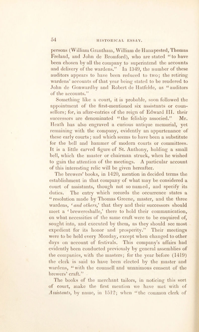 persons (William Grantham, William de Hanapested, Thomas Freland, and John de Bromford), who are stated ^Go have been chosen by all the company to superintend the accounts and delivery of the wardens.’^ In 1349, the number of these auditors appears to have been reduced to two; the retiring wardens’ accounts of that year being stated to be rendered to John de Gonwardby and Robert de Hatfelde, as auditors of the accounts.” Something like a court, it is probable, soon followed the appointment of the first-mentioned six assistants or coun¬ sellors; for, in after-entries of the reign of Edward III. their successors are denominated ^Ghe feliship associed.” Mr. Heath has also engraved a curious antique memorial, yet remaining with the company, evidently an appurtenance of these early courts; and which seems to have been a substitute for the bell and hammer of modern courts or committees. It is a little carved figure of St. Anthony, holding a small bell, which the master or chairman struck, when he wished to gain the attention of the meetings. A particular account of this interesting relic will be given hereafter. The brewers’ books, in 1420, mention in decided terms the establishment in that company of what may be considered a court of assistants, though not so named, and specify its duties. The entry which records the occurrence states a resolution made by Thomas Greene, master, and the three wardens, ‘ and othersy that they and their successors should meet a ^ brewereshalle,’ there to hold their communication, on what necessities of the same craft were to be enquired of, sought into, and executed by them, as they should see most expedient for its honor and prosperity.” Their meetings were to be held every Monday, except when changed to other days on account of festivals. This company’s affairs had evidently been conducted previously by general assemblies of the companies, with the masters; for the year before (1419) the clerk is said to have been elected by the master and wardens, with the counsell and unanimous consent of the brewers’ craft.” The books of the merchant tailors, in noticing this sort of court, make the first mention we have met with of AssistantSy by name, in 1512; when ^Ghe common clerk of