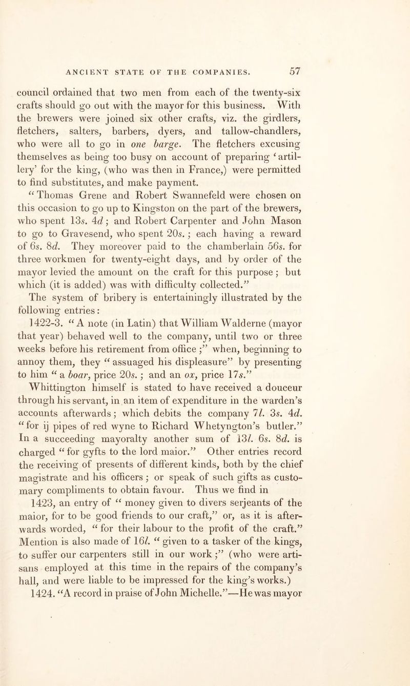 council ordained that two men from each of the twenty-six crafts should go out with the mayor for this business. With the brewers were joined six other crafts, viz. the girdlers, fletchers, salters, barbers, dyers, and tallow-chandlers, who were all to go in one barge. The fletchers excusing themselves as being too busy on account of preparing ‘ artil¬ lery’ for the king, (who was then in France,) were permitted to find substitutes, and make payment. Thomas Grene and Robert Swannefeld were chosen on this occasion to go up to Kingston on the part of the brewers, who spent Ids. 4(7; and Robert Carpenter and John Mason to go to Gravesend, who spent 20s. ; each having a reward of 65. 8d. They moreover paid to the chamberlain 56s. for three workmen for twenty-eight days, and by order of the mayor levied the amount on the craft for this purpose; but which (it is added) was with difficulty collected.’’ The system of bribery is entertainingly illustrated by the following entries: 1422-3. A note (in Latin) that William Walderne (mayor that year) behaved well to the company, until two or three weeks before his retirement from office when, beginning to annoy them, they assuaged his displeasure” by presenting to him a boar^ price 205.; and an oXj price 175.” Whittington himself is stated to have received a douceur through his servant, in an item of expenditure in the warden’s accounts afterwards; which debits the company 7/. 3s. 4c?. “for ij pipes of red wyne to Richard Whetyngton’s butler.” In a succeeding mayoralty another sum of 13/. 6s. 8c/. is charged “ for gyfts to the lord maior.” Other entries record the receiving of presents of different kinds, both by the chief magistrate and his officers; or speak of such gifts as custo¬ mary compliments to obtain favour. Thus we find in 1423, an entry of “ money given to divers serjeants of the maior, for to be good friends to our craft,” or, as it is after¬ wards worded, “ for their labour to the profit of the craft.” Mention is also made of 16/. “ given to a tasker of the kings, to suffer our carpenters still in our work(who were arti¬ sans employed at this time in the repairs of the company’s hall, and were liable to be impressed for the king’s works.) 1424. “A record in praise of John Michelle.”—He was mayor