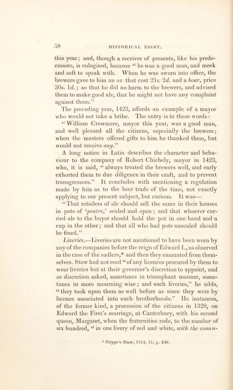 this year; and, though a receiver of presents, like his prede¬ cessors, is eulogised, because he was a good man, and meek and soft to speak with. When he was sworn into office, the brewers gave to him an ox that cost 21s. 2d. and a hoaVy price 30s. \d.'y so that he did no harm to the brewers, and advised them to make good ale, that he might not have any complaint against them.” The preceding year, 1423, affords an example of a mayor who w^ould not take a bribe. The entry is in these words : William Crowmere, mayor this year, was a good man, and well pleased all the citizens, especially the brewers; when the masters offered gifts to him he thanked them, but would not receive any.” A long notice in Latin describes the character and beha¬ viour to the company of Robert Chichely, mayor in 1423, who, it is said, always treated the brewers well, and early exhorted them to due diligence in their craft, and to prevent transgressors.” It concludes with mentioning a regulation made by him as to the beer trade of the time, not exactly applying to our present subject, but curious. It was— That retailers of ale should sell the same in their houses in pots of ^peutre/ sealed and open; and that wffioever car¬ ried ale to the buyer should hold the pot in one hand and a cup in the other; and that all who had pots unsealed should be fined.” Liveries.—Liveries are not mentioned to have been worn by any of the companies before the reign of Edward I., as observed in the case of the sadlers,* and then they emanated from them¬ selves. Stow had not read of any licences procured by them to wear liveries but at their governor’s discretion to appoint, and as discretion asked, sometimes in triumphant manner, some¬ times in more mourning wise; and such liveries,” he adds, they took upon them as w^ell before as since they were by licence associated into such brotherhoods.” He instances, of the former kind, a procession of the citizens in 1329, on Edward the First’s marriage, at Canterbury, with his second queen, Margaret, when the fraternities rode, to the number of six hundred, in one livery of red and white, ivith the coiinu- * Strype’s Stow, 1754, 11, p. 246.