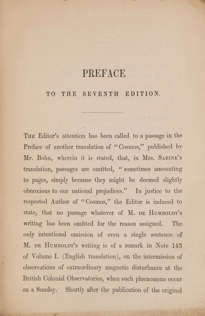 PREFACE TO THE SEVENTH EDITION. eee Tue Editor’s attention has been called to a passage in the Preface of another translation of “Cosmos,” published by Mr. Bohn, wherein it is stated, that, in Mrs. SABINE’S translation, passages are omitted, “ sometimes amounting to pages, simply because they might be deemed slightly obnoxious to our national prejudices.” In justice to the respected Author of “ Cosmos,” the Editor is induced to state, that no passage whatever of M. pe Hunsorpr’s writing has been omitted for the reason assigned. The only intentional omission of even a single sentence of M. pe Humsotpr’s writing is of a remark in Note 143 of Volume I. (English translation), on the intermission of observations of extraordinary magnetic disturbance at the British Colonial Observatories, when such pheenomena occur on a Sunday. Shortly after the publication of the original