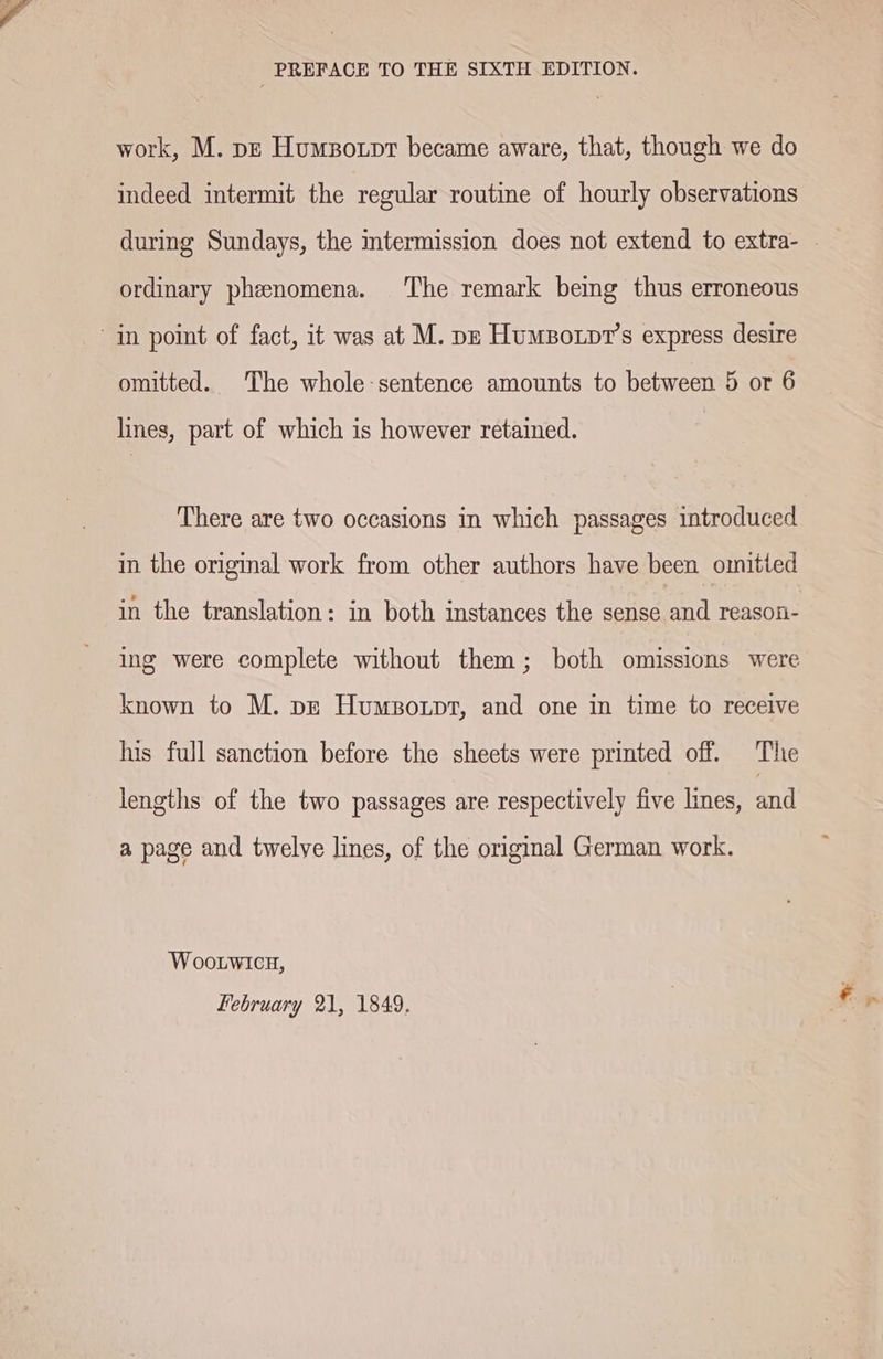 PREFACE TO THE SIXTH EDITION. work, M. pz Humzorpr became aware, that, though we do indeed intermit the regular routine of hourly observations ordinary phenomena. The remark being thus erroneous in point of fact, it was at M. pp Humpotpr’s express desire omitted. The whole-sentence amounts to between 5 or 6 lines, part of which is however retained. There are two occasions in which passages introduced in the original work from other authors have been omitted in the translation: in both instances the sense and reason- ing were complete without them; both omissions were known to M. pz Humsonpt, and one in time to receive his full sanction before the sheets were printed off. The lengths of the two passages are respectively five lines, and a page and twelve lines, of the original German work. WOooLwIcH, February 21, 1849.