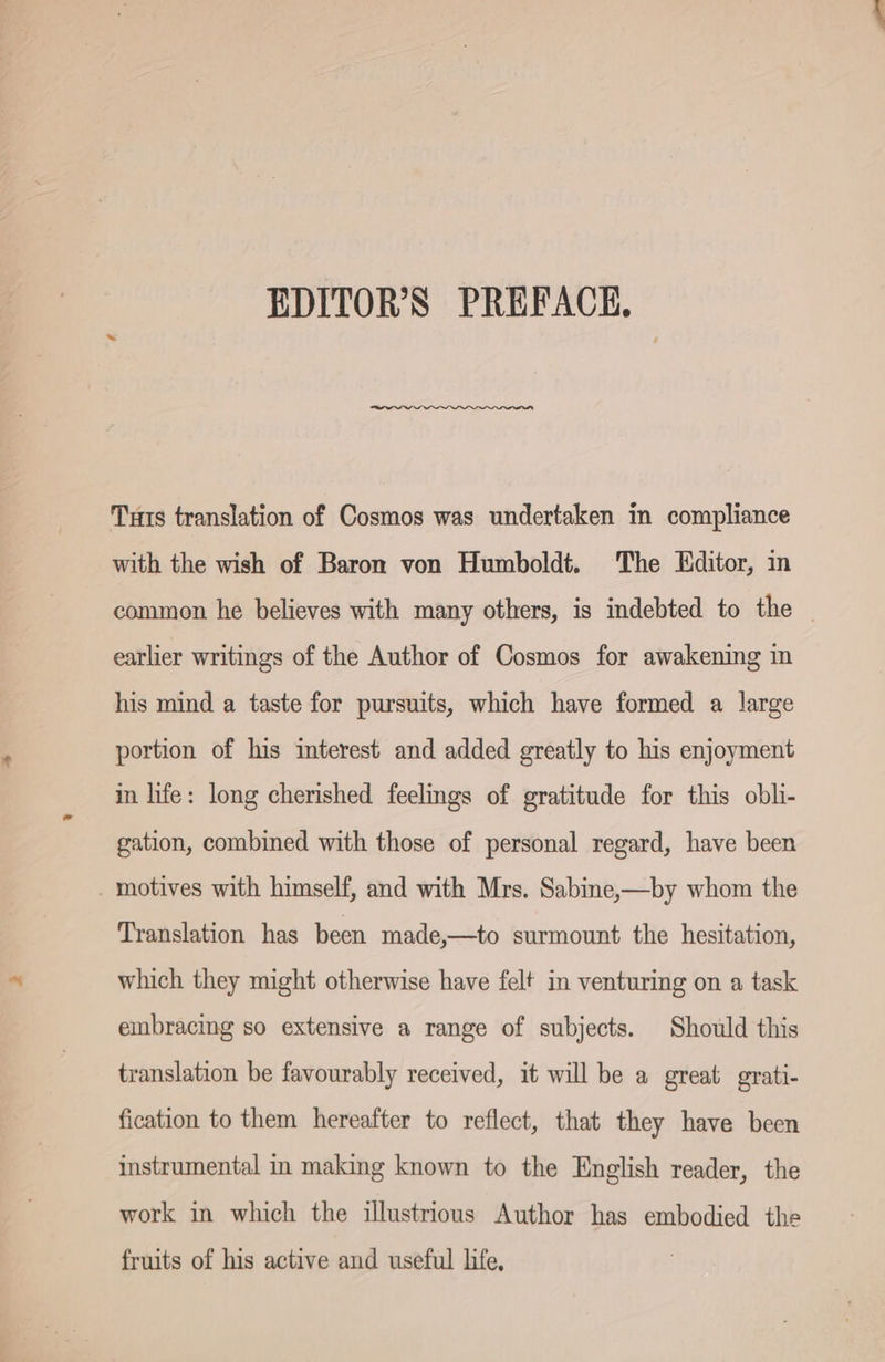EDITOR'S PREFACE, Tuts translation of Cosmos was undertaken in compliance with the wish of Baron von Humboldt. The Editor, in common he believes with many others, is indebted to the — earlier writings of the Author of Cosmos for awakening in his mind a taste for pursuits, which have formed a large portion of his interest and added greatly to his enjoyment in life: long cherished feelings of gratitude for this obli- gation, combined with those of personal regard, have been . motives with himself, and with Mrs. Sabine,—by whom the Translation has been made,—to surmount the hesitation, which they might otherwise have felt in venturing on a task embracing so extensive a range of subjects. Should this translation be favourably received, it will be a great grati- fication to them hereafter to reflect, that they have been instrumental in making known to the English reader, the work in which the illustrious Author has embodied the fruits of his active and useful life,