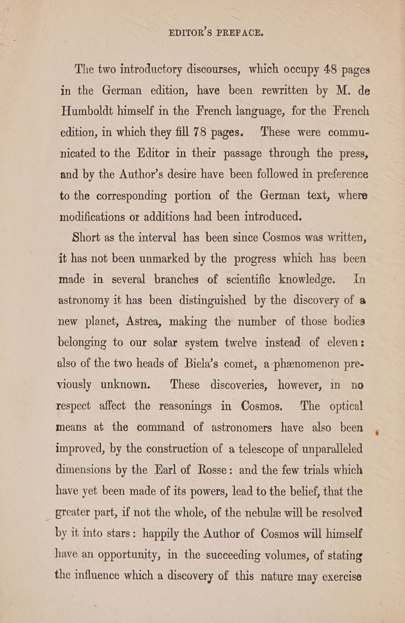 The two introductory discourses, which occupy 48 pages in the German edition, have been rewritten by M. de Humboldt himself in the French language, for the French edition, in which they fill 78 pages. These were commu- nicated to the Editor in their passage through the press, and by the Author’s desire have been followed in preference to the corresponding portion of the German text, where modifications or additions had been introduced. Short as the interval has been since Cosmos was written, it has not been unmarked by the progress which has been made in several branches of scientific knowledge. In astronomy it has been distinguished by the discovery of a new planet, Astrea, making the number of those bodies belonging to our solar system twelve instead of eleven: also of the two heads of Biela’s comet, a-pheenomenon pre- viously unknown. These discoveries, however, ın no respect affect the reasonings in Cosmos. The optical means at the command of astronomers have also been improved, by the construction of a telescope of unparalleled dimensions by the Earl of Rosse: and the few trials which have yet been made of its powers, lead to the belief, that the _ greater part, if not the whole, of the nebuls will be resolved by it into stars: happily the Author of Cosmos will himself have an opportunity, in the succeeding volumes, of stating the influence which a discovery of this nature may exercise