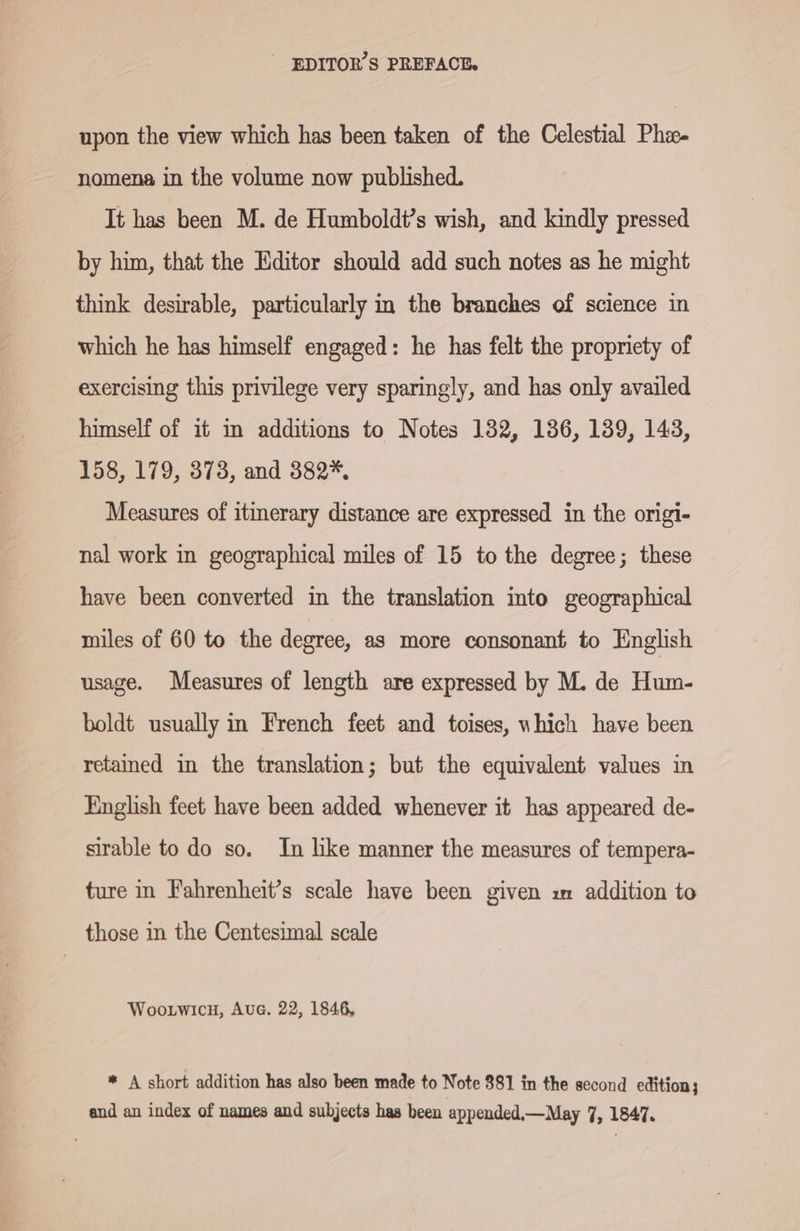 upon the view which has been taken of the Celestial Phz- nomena in the volume now published. It has been M. de Humboldt’s wish, and kindly pressed by him, that the Editor should add such notes as he might think desirable, particularly in the branches of science in which he has himself engaged: he has felt the propriety of exercising this privilege very sparingly, and has only availed himself of it in additions to Notes 132, 136, 139, 143, 158, 179, 373, and 382%, Measures of itinerary distance are expressed in the origi- nal work in geographical miles of 15 to the degree; these have been converted in the translation into geographical miles of 60 to the degree, as more consonant to English usage. Measures of length are expressed by M. de Hum- boldt usually in French feet and toises, which have been retained in the translation; but the equivalent values in English feet have been added whenever it has appeared de- sirable to do so. In like manner the measures of tempera- ture in Fahrenheit’s scale have been given x addition to those in the Centesimal scale WOooLWwIcH, Auc. 22, 1846, * A short addition has also been made to Note 381 in the second edition; and an index of names and subjects has been appended,—May 7, 1847,