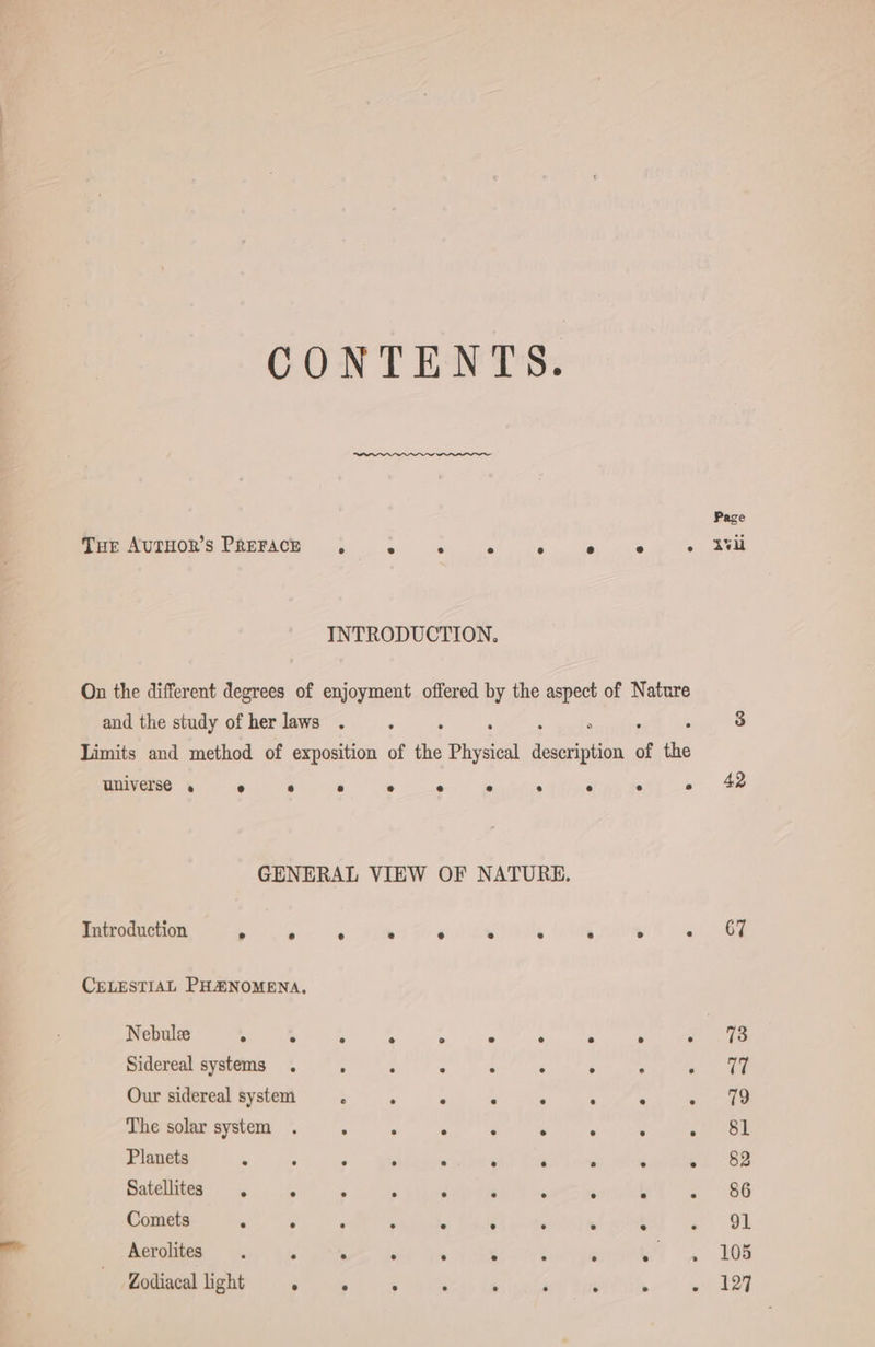 CONTENTS. Page THe AuTHOR’s PREFACE , A é ‘ ; e ° &gt;) uU INTRODUCTION. On the different degrees of enjoyment offered by the aspect of Nature and the study ofherlaws . . 3 Limits and method of exposition of &lt; Physical hr of the Bat ee 4 GENERAL VIEW OF NATURE. Introduction &gt; . CELESTIAL PHENOMENA, Nebulee . . Sidereal systems . eye itis ee eee ee Pi Me oe e e e ° ® e ° 79 . [3 J e e . . 8l Planets 2 P ‘ s ‘ ‘ ‘ e bi 82 Satellites . r ss - . N s 3 k 86 Comets i e : - a . ‘ ; ° s OL Aerolites . £ E : ; x A n MM. 38 Zodiacal light oe ° ? , ; N wells Our sidereal system . The solar system
