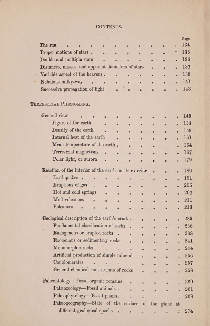 Page The sun ° ° . . . . . . . 10% Proper motions of stars . . . . . . ° 135 Double and multiple stars : . 5 &gt; Ber ~ 180 Distances, masses, and apparent diameters of stars . 5 197, - Variable aspect of the heavens . . . : oe. ne . 138 * Nebulous milky-way . . . . . . . ar Successive propagation of light ° ° ° ° ° . 143 TERRESTRIAL PHANOMENA, General view . . . e . . . . . 145 Figure of the earth . +A Pes ary oe. Re Density of the earth “4 . “i a x sn Internal heat of the earth : 5 &gt; &gt; ° 2 PALO EL Mean temperature of the earth . . ° . . 164 Terrestrial magnetism . x = 2 E ry ky ® “ ® 6 € ® . ] 79 Reaction of the interior of the earth on its exterior Earthquakes . . Eruptions of gas Polar light, or aurora . ei.» 00109 . . . 5 . . . 191 . . . . . » 205 ee Se eet . . . . . . „IT . . . . ° . . 213 Hot and cold springs Mud volcanoes 4 Volcanoes . : Geological description of the earth’s crust . ae Se re Fundamental classification of rocks . ; . . . 2386 Endogenous or erupted rocks . . . . . ~ 238 Exogenous or sedimentary rocks . . . . . 241 . . . . . 244 Artificial production of simple ene ; . . 256 Conglomerates A . “ . 207 . . . . 258 Metamorphic rocks . General chemical constituents of En Paleontology—Fossil organic remains, : . 4 . 260 Paleeozoology—Fossil animals . : . . : Al Paleophytology—Fossil plants . . : . 268 Paleogeography—State of the surface of the globe at different geological epochs . . 2 h ; : 274