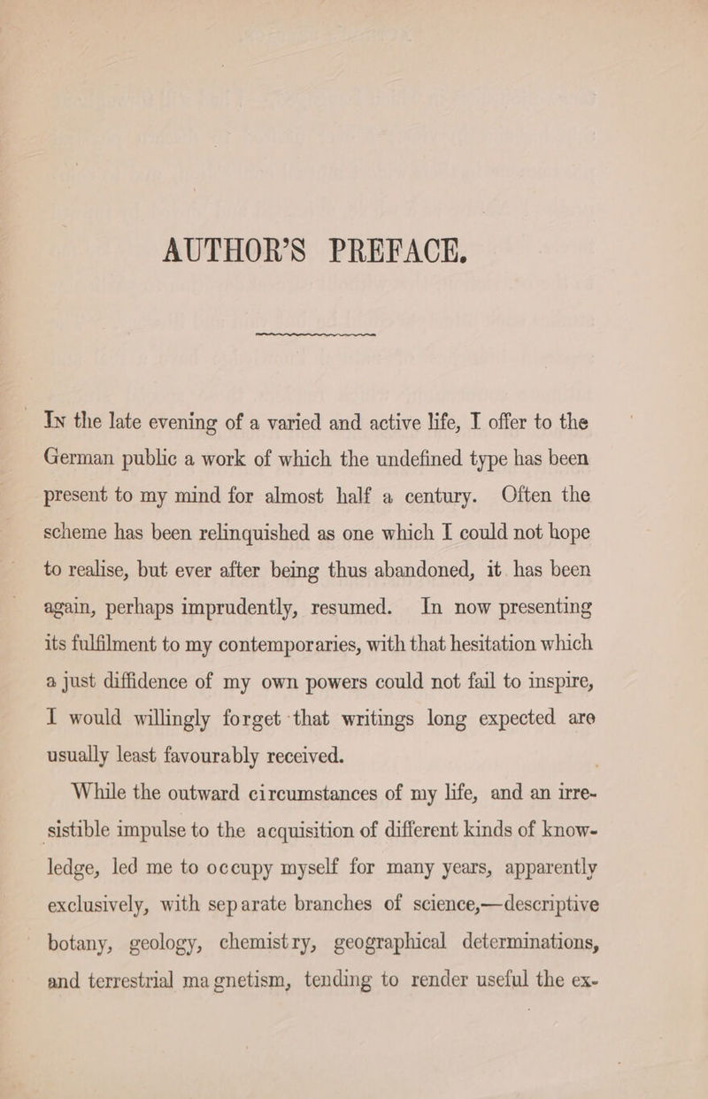 AUTHOR’S PREFACE, _ Is the late evening of a varied and active life, I offer to the German public a work of which the undefined type has been present to my mind for almost half a century. Often the scheme has been relinquished as one which I could not hope to realise, but ever after being thus abandoned, it. has been again, perhaps imprudently, resumed. In now presenting its fulfilment to my contemporaries, with that hesitation which a just diffidence of my own powers could not fail to inspire, I would willingly forget that writings long expected are usually least favourably received. While the outward circumstances of my life, and an irre- ‚sistible impulse to the acquisition of different kinds of know- ledge, led me to occupy myself for many years, apparently exclusively, with separate branches of science,—descriptive botany, geology, chemistry, geographical determinations, and terrestrial magnetism, tending to render useful the ex-