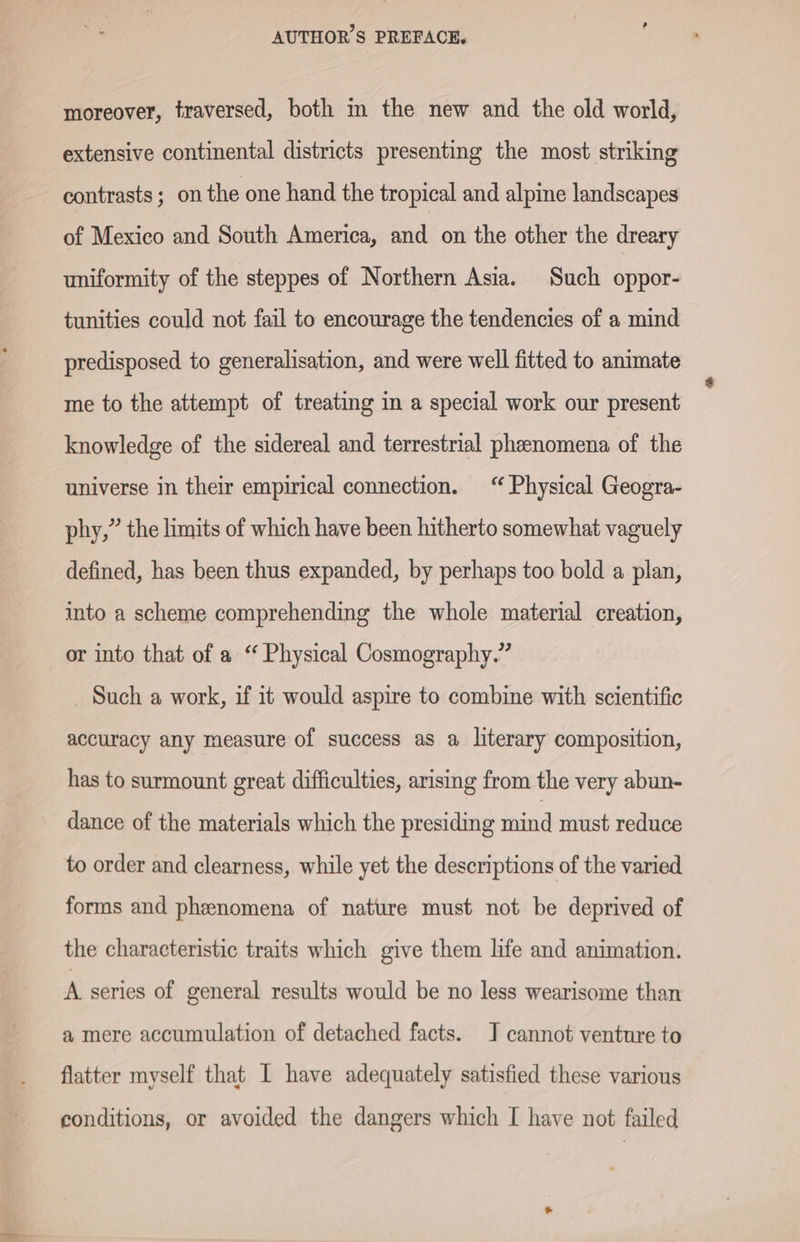 moreover, traversed, both m the new and the old world, extensive continental districts presenting the most striking contrasts; onthe one hand the tropical and alpine landscapes of Mexico and South America, and on the other the dreary uniformity of the steppes of Northern Asia. Such oppor- tunities could not fail to encourage the tendencies of a mind predisposed to generalisation, and were well fitted to animate me to the attempt of treating in a special work our present knowledge of the sidereal and terrestrial phenomena of the universe in their empirical connection. “Physical Geogra- phy,” the limits of which have been hitherto somewhat vaguely defined, has been thus expanded, by perhaps too bold a plan, into a scheme comprehending the whole material creation, or into that of a “ Physical Cosmography.” Such a work, if it would aspire to combine with scientific accuracy any measure of success as a literary composition, has to surmount great difficulties, arising from the very abun- dance of the materials which the presiding mind must reduce to order and clearness, while yet the descriptions of the varied forms and phenomena of nature must not be deprived of the characteristic traits which give them life and animation. A series of general results would be no less wearisome than a mere accumulation of detached facts. J cannot venture to flatter myself that I have adequately satisfied these various