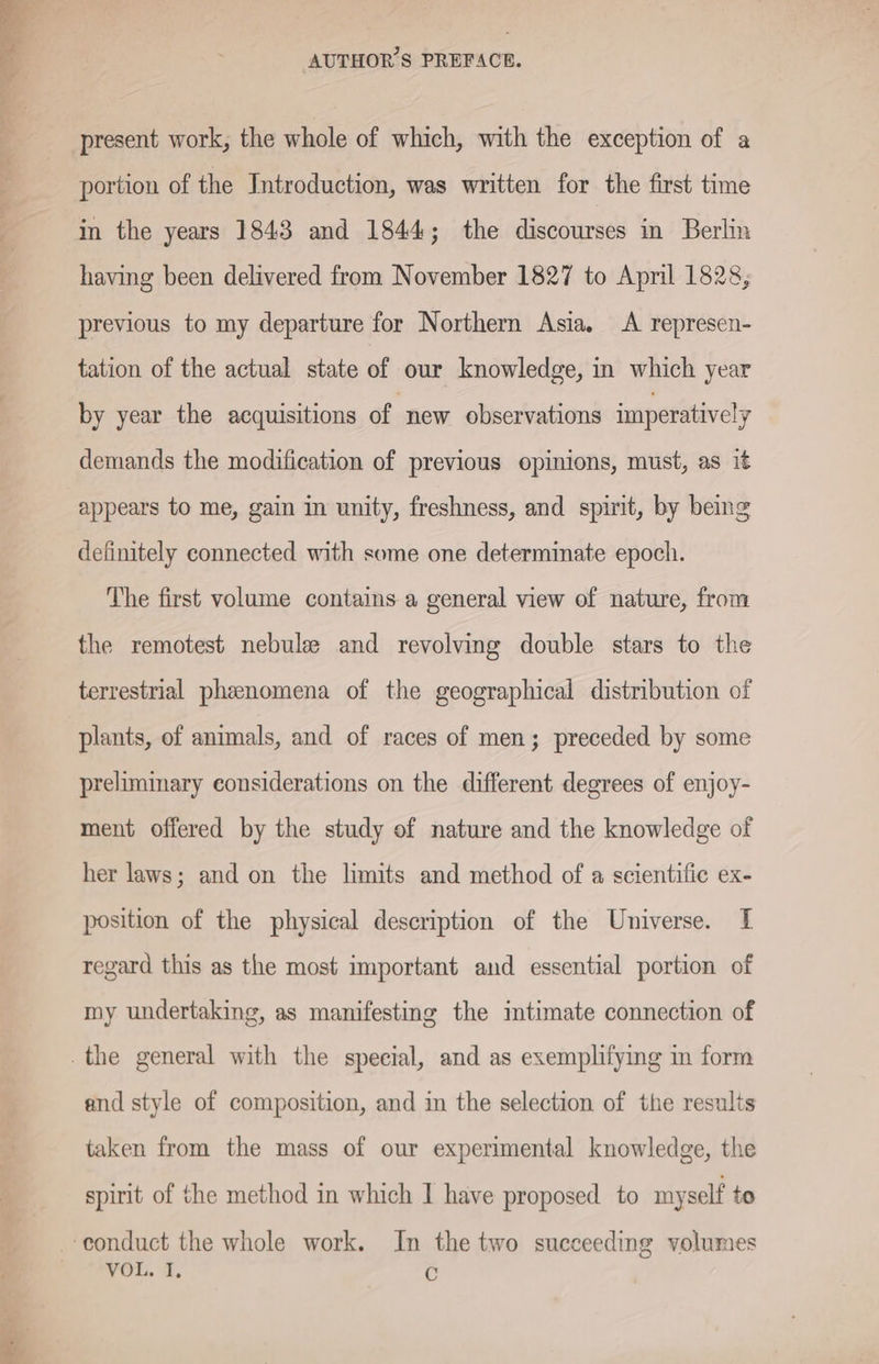 mt -*s Pee portion of the Introduction, was written for the first time having been delivered from November 1827 to April 1828, previous to my departure for Northern Asia. A represen- tation of the actual state of our knowledge, in which year by year the acquisitions of new observations imperativel y demands the modification of previous opinions, must, as it appears to me, gain in unity, freshness, and spirit, by being definitely connected with some one determinate epoch. The first volume contains a general view of nature, from the remotest nebule and revolving double stars to the terrestrial phenomena of the geographical distribution of plants, of animals, and of races of men; preceded by some preliminary considerations on the different degrees of enjoy- ment offered by the study of nature and the knowledge of her laws; and on the limits and method of a scientific ex- position of the physical description of the Universe. I regard this as the most important and essential portion of my undertaking, as manifesting the intimate connection of and style of composition, and in the selection of the results taken from the mass of our experimental knowledge, the spirit of the method in which I have proposed to myself to VOL. I, C
