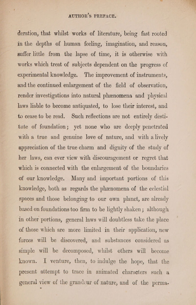 deration, that whilst works of literature, being fast rooted in the depths of human feeling, imagination, and reason, suffer little from the lapse of time, it is otherwise with works which treat of subjects dependent on the progress of experimental knowledge. The improvement of instruments, and the continued enlargement of the field of observation, render investigations into natural phenomena and physical laws hable to become antiquated, to lose their interest, and to cease to be read. Such reflections are not entirely desti- tute of foundation; yet none who are deeply penetrated with a true and genuine love of nature, and with a lively appreciation of the true charm and dignity of the study of her laws, can ever view with discouragement or regret that which is connected with the enlargement of the boundaries of our knowledge. Many and important portions of this knowledge, both as regards the phenomena of the celestial spaces and those belonging to our own planet, are already based on foundations too firm to be lightly shaken; although in other portions, general laws will doubtless take the place of those which are more limited in their application, new forces will be discovered, and substances considered as simple will be decomposed, whilst others will become known. I venture, then, to indulge the hope, that the present attempt to trace in animated characters such a general view of the grandcur of nature, and of the perma.