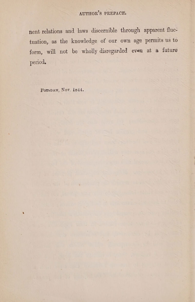 nent relations and laws discernible through apparent fluc- tuation, as the knowledge of our own age permits us to form, will not be wholly disregarded even at a future period. Porspam, Nov. 1844.