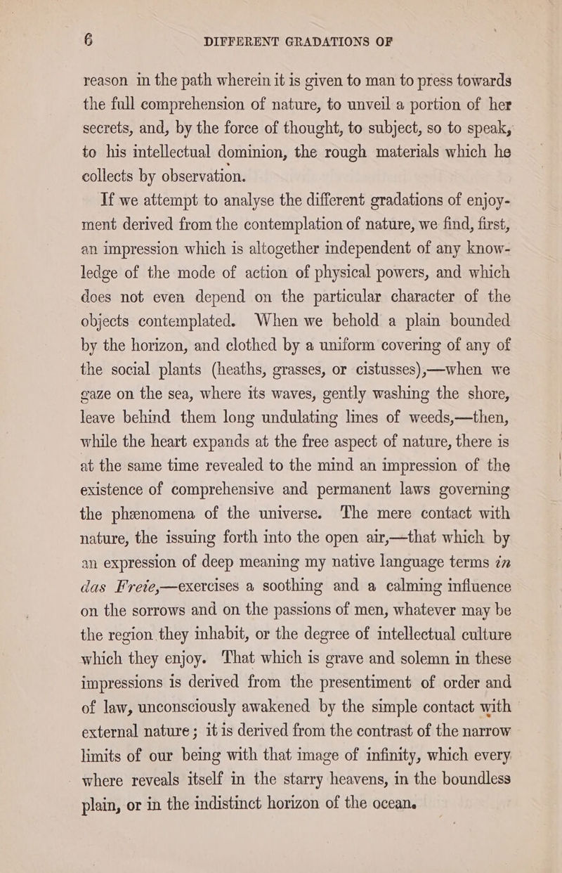reason in the path wherein it is given to man to press towards the full comprehension of nature, to unveil a portion of her secrets, and, by the force of thought, to subject, so to speak, to his intellectual dominion, the rough materials which he collects by observation. If we attempt to analyse the different gradations of enjoy- ment derived from the contemplation of nature, we find, first, an impression which is altogether independent of any know- ledge of the mode of action of physical powers, and which does not even depend on the particular character of the objects contemplated. When we behold a plain bounded by the horizon, and clothed by a uniform covering of any of the social plants (heaths, grasses, or cistusses),—when we gaze on the sea, where its waves, gently washing the shore, leave behind them long undulating lmes of weeds,—then, while the heart expands at the free aspect of nature, there is at the same time revealed to the mind an impression of the existence of comprehensive and permanent laws governing the phenomena of the universe. The mere contact with nature, the issuing forth into the open air,—that which by an expression of deep meaning my native language terms in das Frete,—exercises a soothing and a calming influence on the sorrows and on the passions of men, whatever may be the region they inhabit, or the degree of intellectual culture which they enjoy. That which is grave and solemn in these impressions is derived from the presentiment of order and of law, unconsciously awakened by the simple contact with external nature ; it is derived from the contrast of the narrow limits of our being with that image of infinity, which every. - where reveals itself in the starry heavens, in the boundless plain, or in the indistinct horizon of the ocean.