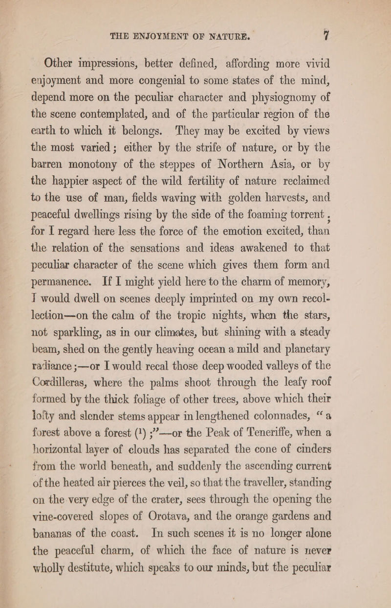 Other impressions, better defined, affording more vivid enjoyment and more congenial to some states of the mind, depend more on the peculiar character and physiognomy of the scene contemplated, and of the particular region of the earth to which it belongs. They may be excited by views the most varied; either by the strife of nature, or by the barren monotony of the steppes of Northern Asia, or by the happier aspect of the wild fertility of nature reclaimed to the use of man, fields waving with golden harvests, and peaceful dwellings rising by the side of the foaming torrent , for I regard here less the force of the emotion excited, than the relation of the sensations and ideas awakened to that peculiar character of the scene which gives them form and permanence. If I might yield here to the charm of memory, T would dwell on scenes deeply imprinted on my own recol- lection—on the calm of the tropic nights, when the stars, not sparkling, as in our climates, but shining with a steady beam, shed on the gently heaving ocean a mild and planetary radiance ;—or I would recal those deep wooded valleys of the Cordilleras, where the palms shoot through the leafy roof formed by the thick foliage of other trees, above which their lofty and slender stems appear in lengthened colonnades, “a forest above a forest (1) ;’—or the Peak of Teneriffe, when a horizontal layer of clouds has separated the cone of cinders from the world beneath, and suddenly the ascending current of the heated air pierces the veil, so that the traveller, standing on the very edge of the crater, sees through the opening the vine-covered slopes of Orotava, and the orange gardens and bananas of the coast. In such scenes it is no longer alone the peaceful charm, of which the face of nature is never wholly destitute, which speaks to our minds, but the peculiar