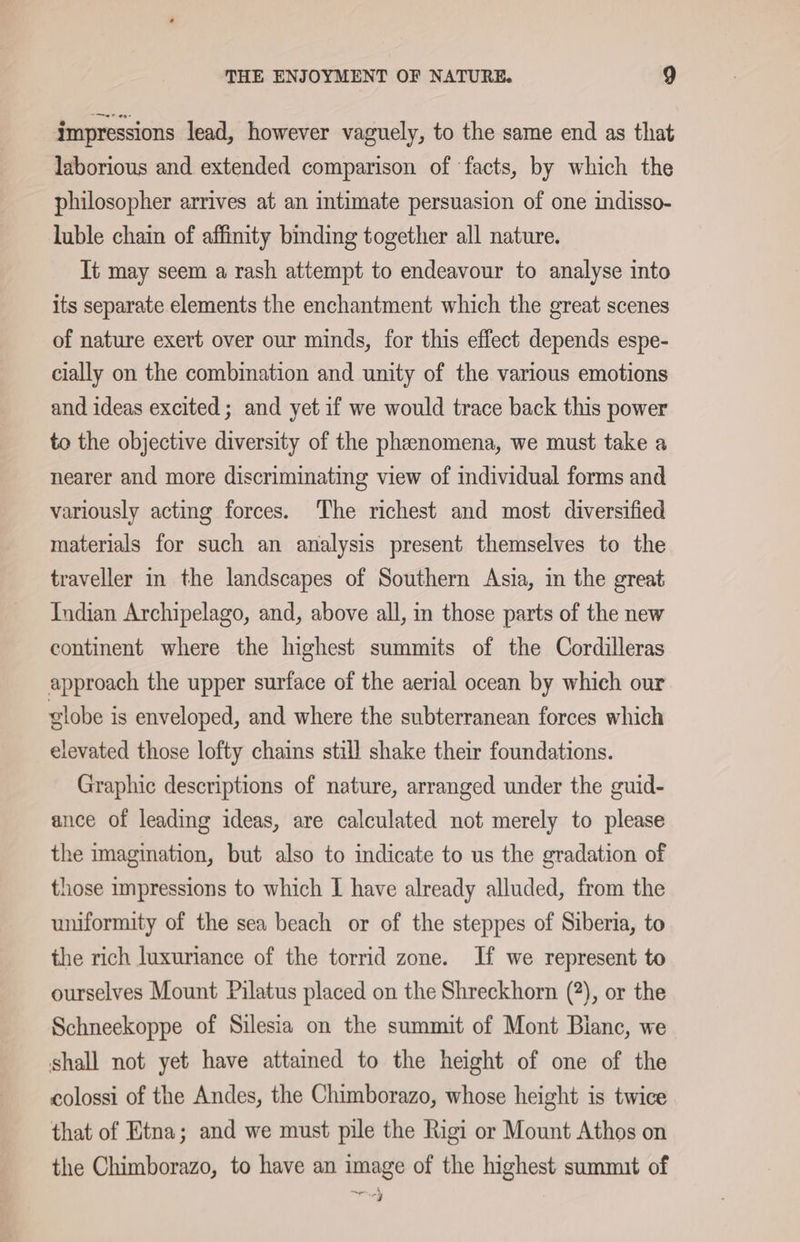 impressions lead, however vaguely, to the same end as that laborious and extended comparison of ‘facts, by which the philosopher arrives at an intimate persuasion of one indisso- luble chain of affinity binding together all nature. Tt may seem a rash attempt to endeavour to analyse into its separate elements the enchantment which the great scenes of nature exert over our minds, for this effect depends espe- cially on the combination and unity of the various emotions and ideas excited; and yet if we would trace back this power to the objective diversity of the phenomena, we must take a nearer and more discriminating view of individual forms and variously acting forces. The richest and most diversified materials for such an analysis present themselves to the traveller in the landscapes of Southern Asia, in the great Indian Archipelago, and, above all, in those parts of the new continent where the highest summits of the Cordilleras approach the upper surface of the aerial ocean by which our globe is enveloped, and where the subterranean forces which elevated those lofty chains still shake their foundations. Graphic descriptions of nature, arranged under the guid- ance of leading ideas, are calculated not merely to please the imagination, but also to indicate to us the gradation of those impressions to which I have already alluded, from the uniformity of the sea beach or of the steppes of Siberia, to the rich luxuriance of the torrid zone. If we represent to ourselves Mount Pilatus placed on the Shreckhorn (2), or the Schneekoppe of Silesia on the summit of Mont Bianc, we shall not yet have attained to the height of one of the colossi of the Andes, the Chimborazo, whose height is twice that of Etna; and we must pile the Rigi or Mount Athos on the Chimborazo, to have an image of the highest summit of ae 4 -¥