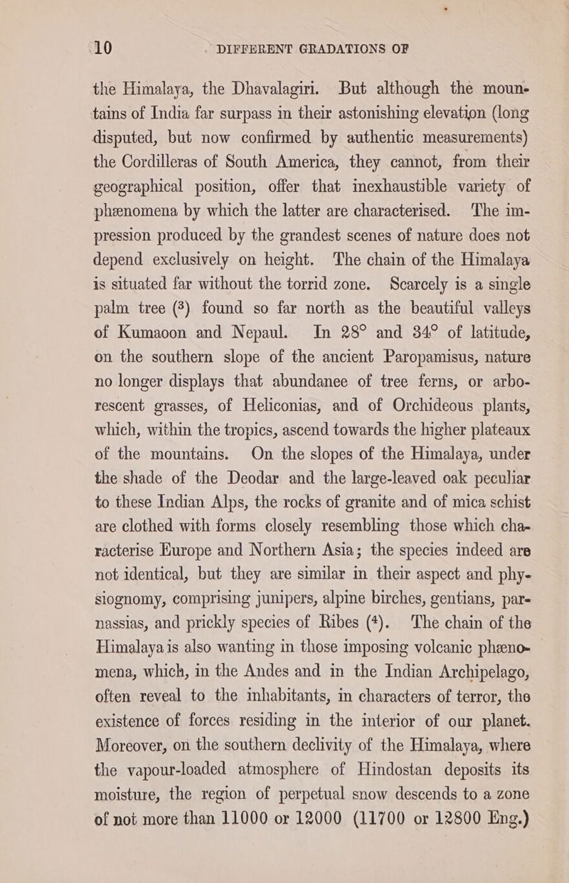 the Himalaya, the Dhavalagiri. But although the moun- tains of India far surpass in their astonishing elevation (long disputed, but now confirmed by authentic measurements) the Cordilleras of South America, they cannot, from their geographical position, offer that mexhaustible variety of phenomena by which the latter are characterised. The im- pression produced by the grandest scenes of nature does not depend exclusively on height. The chain of the Himalaya is situated far without the torrid zone. Scarcely is a single palm tree (3) found so far north as the beautiful valleys of Kumaoon and Nepaul. In 28° and 34° of latitude, on the southern slope of the ancient Paropamisus, nature no longer displays that abundanee of tree ferns, or arbo- rescent grasses, of Heliconias, and of Orchideous plants, which, within the tropics, ascend towards the higher plateaux of the mountains. On the slopes of the Himalaya, under the shade of the Deodar and the large-leaved oak peculiar to these Indian Alps, the rocks of granite and of mica schist are clothed with forms closely resembling those which cha- racterise Europe and Northern Asia; the species indeed are not identical, but they are similar in their aspect and phy- slognomy, comprising junipers, alpine birches, gentians, par- nassias, and prickly species of Ribes (*). The chain of the Himalaya is also wanting in those imposing volcanic pheno- mena, which, in the Andes and in the Indian Archipelago, often reveal to the inhabitants, in characters of terror, the existence of forces residing in the interior of our planet. Moreover, on the southern declivity of the Himalaya, where the vapour-loaded atmosphere of Hindostan deposits its moisture, the region of perpetual snow descends to a zone of not more than 11000 or 12000 (11700 or 12800 Eng.)
