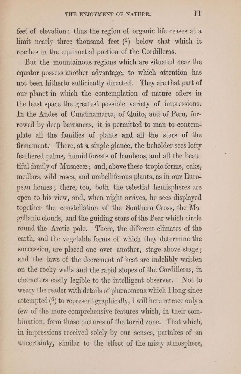 feet of elevation: thus the region of organie life ceases at a limit nearly three thousand feet (5) below that which it reaches in the equinoctial portion of the Cordilleras. But the mountainous regions which are situated near the equator possess another advantage, to which attention has not been hitherto sufficiently directed. They are that part of our planet in which the contemplation of nature offers in the least space the greatest possible variety of impressions. In the Andes of Cundinamarca, of Quito, and of Peru, fur- rowed by deep barrancas, it is permitted to man to contem- plate all the families of plants and all the stars of the firmament. There, at a single glance, the beholder sees lofty feathered palms, humid forests of bamboos, and all the beau tiful family of Musaceze ; and, above these tropic forms, oaks, mediars, wild roses, and umbelliferous plants, as in our Buro- pean homes; there, too, both the celestial hemispheres are open to his view, and, when night arrives, he sees displayed together the constellation of the Southern Cross, the Ma gellanic clouds, and the guiding stars of the Bear which circle round the Arctic pole. There, the different climates of the earth, and the vegetable forms of which they determine the succession, are placed one over another, stage above stage ; and the laws of the decrement of heat are indelibly written on the rocky walls and the rapid slopes of the Cordilleras, in characters easily legible to the intelligent observer. Not to weary the reader with details of phenomena which I long since attempted (°) to represent graphically, I will here retrace only a few of the more comprehensive features which, in their com- bination, form those pictures of the torrid zone. That which, in impressions received solely by our senses, partakes of an uncertainty, similar to the effect of the misty atmosphere,