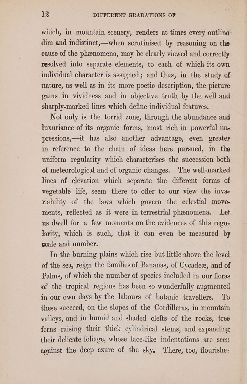 which, in mountain scenery, renders at times every outline dim and indistinct,—when scrutinised by reasoning on the cause of the pheenomena, may be clearly viewed and correctly resolved into separate elements, to each of which its own individual character is assigned; and thus, in the study of nature, as well as in its more poetic description, the picture gains in vividness and in objective truth by the well and sharply-marked lines which define individual features. Not only is the torrid zone, through the abundance and luxuriance of its organic forms, most rich in powerful im- pressions,—it has also another advantage, even greater in reference to the chain of ideas here pursued, in ths uniform regularity which characterises the succession both of meteorological and of organic changes. The well-marked lines of elevation which separate the different forms of vegetable life, seem there to offer to our view the inva- riability of the laws which govern the celestial move- ments, reflected as it were in terrestrial phenomena. Let us dwell for a few moments on the evidences of this regu- larity, which is such, that it can even be measured by scale and number. In the burning plains which rise but little above the level of the sea, reign the families of Bananas, of Cycadex, and of Paims, of which the number of species included in our floras of the tropical regions has been so wonderfully augmented in our own days by the labours of botanic travellers. To these succeed, on the slopes of the Cordilleras, in mountain valleys, and in humid and shaded clefts of the rocks, tree ferns raising their thick cylindrical stems, and expanding their delicate foliage, whose lace-like indentations are seen against the deep azure of the sky. There, too, flourishes