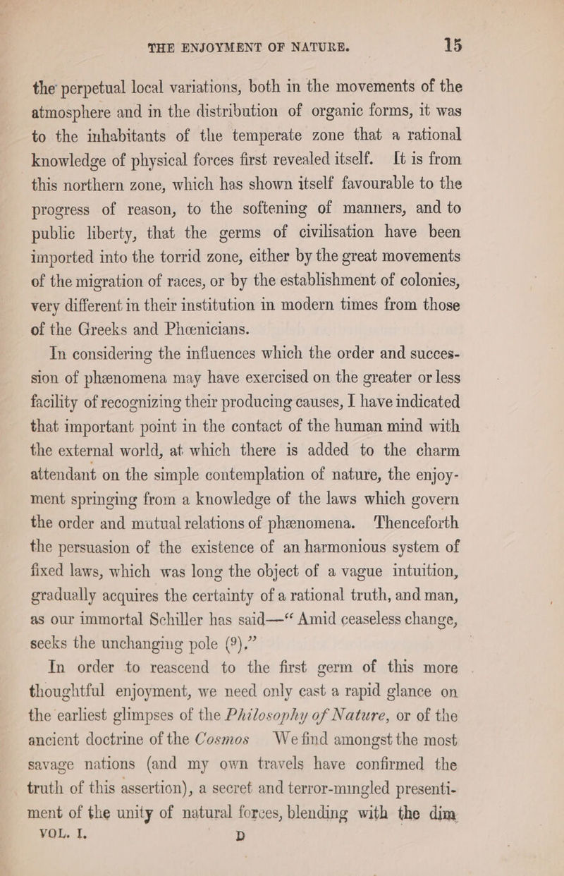 the perpetual local variations, both in the movements of the atmosphere and in the distribution of organic forms, it was to the inhabitants of the temperate zone that a rational knowledge of physical forces first revealed itself. It is from this northern zone, which has shown itself favourable to the progress of reason, to the softening of manners, and to public liberty, that the germs of civilisation have been imported into the torrid zone, either by the great movements of the migration of races, or by the establishment of colonies, very different in their institution in modern times from those of the Greeks and Pheenicians. In considering the influences which the order and succes- sion of pheenomena may have exercised on the greater or less facility of recognizing their producing causes, I have indicated that important point in the contact of the human mind with the external world, at which there is added to the charm attendant on the simple contemplation of nature, the enjoy- ment springing from a knowledge of the laws which govern the order and mutual relations of phenomena. Thenceforth the persuasion of the existence of an harmonious system of fixed laws, which was long the object of a vague intuition, gradually acquires the certainty of a rational truth, and man, as our immortal Schiller has said—““ Amid ceaseless change, secks the unchanging pole (9),” | In order to reascend to the first germ of this more . thoughtful enjoyment, we need only cast a rapid glance on the earliest glimpses of the PAilosophy of Nature, or of the ancient doctrine of the Cosmos We find amongst the most savage nations (and my own travels have confirmed the truth of this assertion), a secret and terror-mingled presenti- ment of the unity of natural forces, blending with the dim VOL. I. ot (ee