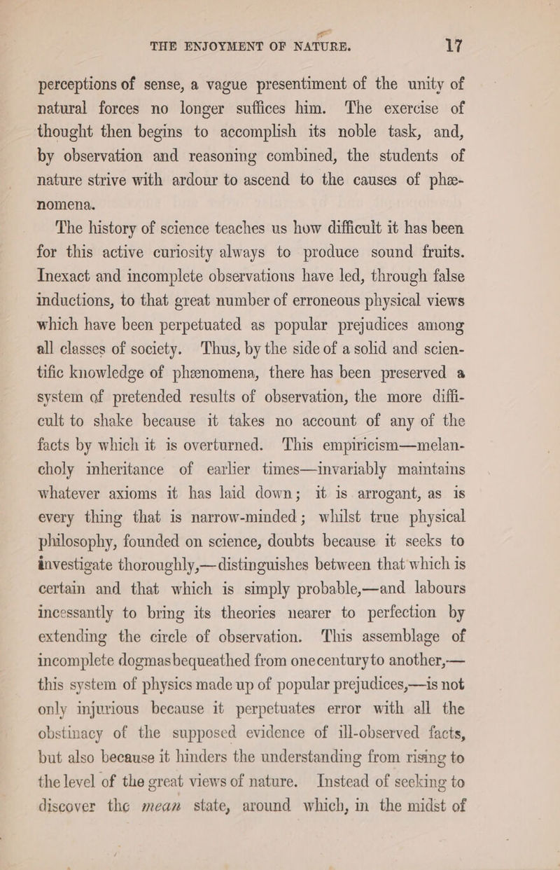 = THE ENJOYMENT OF NATURE. 17 perceptions of sense, a vague presentiment of the unity of natural forces no longer suffices him. The exercise of thought then begins to accomplish its noble task, and, by observation and reasoning combined, the students of nature strive with ardour to ascend to the causes of phe- nomena. The history of science teaches us how difficult it has been for this active curiosity always to produce sound fruits. Inexact and incomplete observations have led, through false inductions, to that great number of erroneous physical views which have been perpetuated as popular prejudices among all classes of society. Thus, by the side of a solid and scien- tific knowledge of pheenomena, there has been preserved a system of pretended results of observation, the more diffi- cult to shake because it takes no account of any of the facts by which it is overturned. This empiricism—melan- choly inheritance of earlier times—invariably maintains whatever axioms it has laid down; it is arrogant, as is every thing that is narrow-minded; whilst true physical philosophy, founded on science, doubts because it secks to investigate thoroughly,—distinguishes between that which is certain and that which is simply probable,—and labours incessantly to bring its theories nearer to perfection by extending the circle of observation. This assemblage of incomplete dogmasbequeathed from onecenturyto another,— this system of physics made up of popular prejudices,—is not only injurious because it perpetuates error with all the obstinacy of the supposed evidence of ill-observed facts, but also because it hinders the understanding from rising to the level of the great views of nature. Instead of seeking to discover the mean state, around which, in the midst of