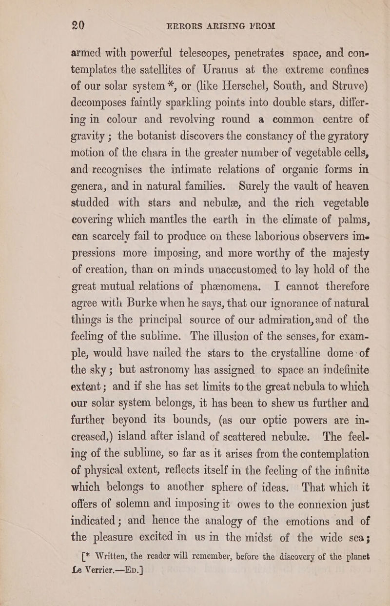 armed with powerful telescopes, penetrates space, and con- templates the satellites of Uranus at the extreme confines of our solar system *, or (like Herschel, South, and Struve) decomposes faintly sparkling points into double stars, differ- ing in colour and revolving round a common centre of gravity ; the botanist discovers the constancy of the gyratory motion of the chara in the greater number of vegetable cells, and recognises the intimate relations of organic forms in genera, and in natural families. Surely the vault of heaven studded with stars and nebule, and the rich vegetable covering which mantles the earth in the climate of palms, can scarcely fail to produce on these laborious observers ime pressions more imposing, and more worthy of the majesty of creation, than on minds unaccustomed to lay hold of the great mutual relations of phenomena. I cannot therefore agree with Burke when he says, that our ignorance of natural things is the principal source of our admiration,and of the feeling of the sublime. The illusion of the senses, for exam- ple, would have nailed the stars to the crystalline dome of the sky; but astronomy has assigned to space an indefinite extent; and if she has set limits to the great nebula to which our solar system belongs, it has been to shew us further and further beyond its bounds, (as our optic powers are in- creased,) island after island of scattered nebule. The feel- ing of the sublime, so far as it arises from the contemplation of physical extent, reflects itself in the feeling of the infinite which belongs to another sphere of ideas. That which it offers of solemn and imposing it owes to the connexion just indicated ; and hence the analogy of the emotions and of the pleasure excited in us in the midst of the wide sea; [* Written, the reader will remember, before the discovery of the planet Le Verrier.—ED.]