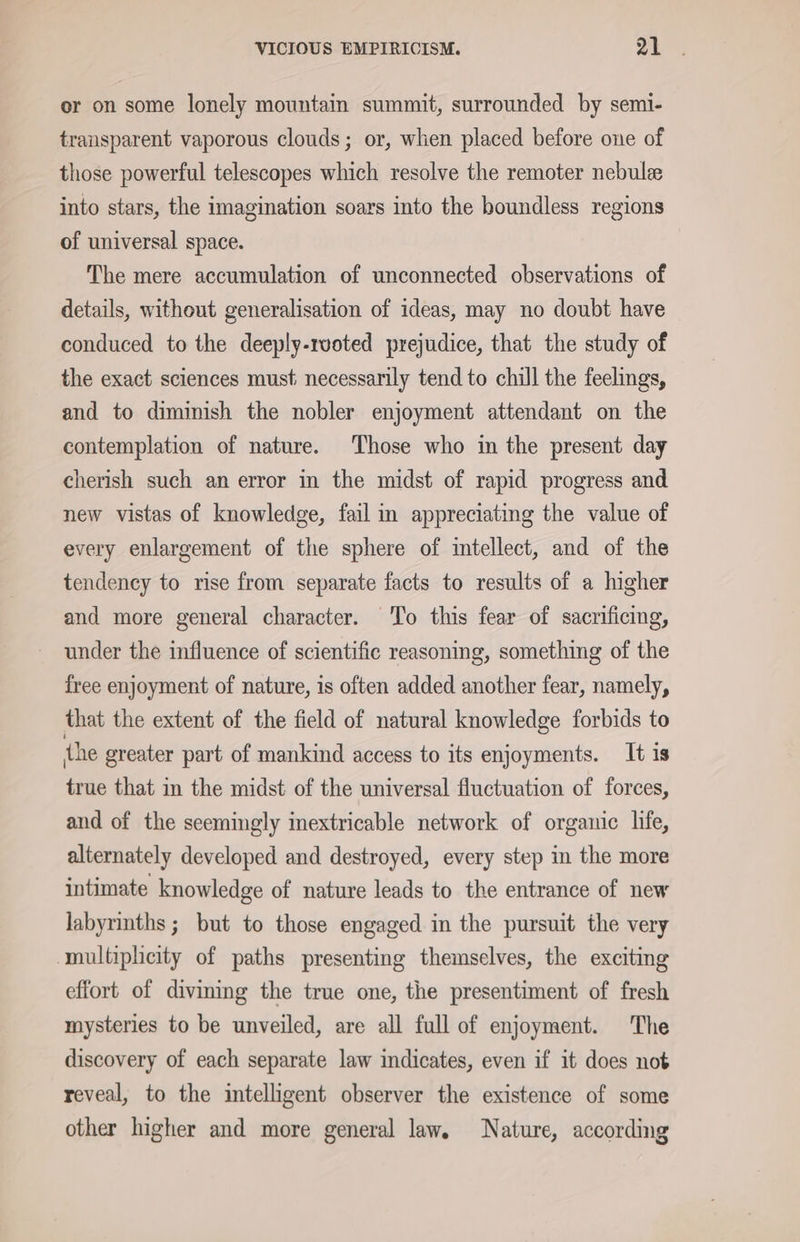 or on some lonely mountain summit, surrounded by semi- transparent vaporous clouds; or, when placed before one of those powerful telescopes which resolve the remoter nebule into stars, the imagination soars into the boundless regions of universal space. The mere accumulation of unconnected observations of details, without generalisation of ideas, may no doubt have conduced to the deeply-ruoted prejudice, that the study of the exact sciences must; necessarily tend to chill the feelings, and to diminish the nobler enjoyment attendant on the contemplation of nature. Those who in the present day cherish such an error in the midst of rapid progress and new vistas of knowledge, fail in appreciating the value of every enlargement of the sphere of intellect, and of the tendency to rise from separate facts to results of a higher and more general character. To this fear of sacrificing, under the influence of scientific reasoning, something of the free enjoyment of nature, is often added another fear, namely, that the extent of the field of natural knowledge forbids to the greater part of mankind access to its enjoyments. It is true that in the midst of the universal fluctuation of forces, and of the seemingly inextricable network of organic life, alternately developed and destroyed, every step in the more intimate knowledge of nature leads to the entrance of new labyrinths ; but to those engaged in the pursuit the very multiplicity of paths presenting themselves, the exciting effort of divining the true one, the presentiment of fresh mysteries to be unveiled, are all full of enjoyment. The discovery of each separate law indicates, even if it does not reveal, to the intelligent observer the existence of some other higher and more general law. Nature, according