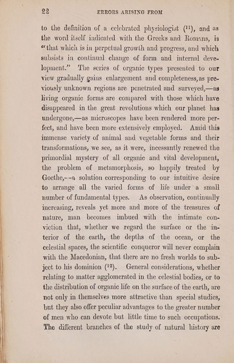 to the definition of a celebrated physiologist (11), and as the word itself indicated with the Greeks and Romans, is “that which is in perpetual growth and progress, and which subsists in continual change of form and imternal deve- lopment.” The scries of organic types presented to our view gradually gains enlargement and completeness, as pre- viously unknown regions are penetrated and surveyed,—as living organic forms are compared with those which have disappeared in the great revolutions which our planet has undergone,—as microscopes have been rendered more per- fect, and have been more extensively employed. Amid this immense variety of animal and vegetable forms and their transformations, we see, as it were, incessantly renewed the primordial mystery of all organic and vital development, the problem of metamorphosis, so happily treated by Goethe,-—a solution corresponding to our intuitive desire to arrange all the varied forms of life under a small number of fundamental types. As observation, continually increasing, reveals yet more and more of the treasures of nature, man becomes imbued with the itimate con- viction that, whether we regard the surface or the in- terior of the earth, the depths of the ocean, or the celestial spaces, the scientific conqueror will never complain with the Macedonian, that there are no fresh worlds to sub- ject to his dominion (12). General considerations, whether relating to matter agglomerated in the celestial bodies, or to the distribution of organic life on the surface of the earth, are not only in themselves more attractive than special studies, but they also offer peculiar advantages to the greater number of men who can devote but little time to such occupations. The different branches of the study of natural history are