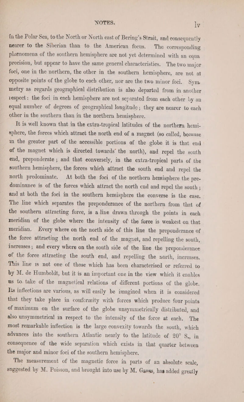 in the Polar Sea, to the North or North east of Bering’s Strait, and consequently nearer to the Siberian than to the American focus. The corresponding phenomena of the southern hemisphere are not yet determined with an equa precision, but appear to have the same general characteristics. The two major foci, one in the northern, the other in the southern hemisphere, are not at opposite points of the globe to each other, uor are the two minor foci. Sym metry as regards geographical distribution is also departed from in another tespect: the foci in each hemisphere are not separated from each other by an equal number of degrees of geographical longitude; they are nearer to each other in the southern than in the northern hemisphere. It is well known that in the extra-tropical latitudes of the northern hemi- sphere, the forces which attract the north end of a magnet (so called, because ın the greater part of the accessible portions of the globe it is that end of the magnet which is directed towards’ the north), and repel the south end, preponderate ; and that conversely, in the extra-tropical parts of the southern hemisphere, the forces which attract the south end and repel the north predominate. At both the foci of the northern hemisphere the pre- dominance is of the forces which attract the north end and repel the south ; and at both the foci in the southern hemisphere the converse is the case. The line which separates the preponderance of the northern from that of the southern attracting force, is a line drawn through the points in each meridian of the globe where the intensity of the force is weakest on that meridian. Every where on the north side of this line the preponderance of the force attracting the north end of the magnet, and repelling the south, increases ; and every where on the south side of the line the preponderance of the force attracting the south end, and repelling the north, increases. This line is not one of those which has been characterised or referred to by M. de Humboldt, but it is an important one in the view which it enables us to take of the magnetical relations of different portions of the globe. Its inflections are various, as will easily be imagined when it is considered that they take place in conformity with forces which produce four points of maximum on the surface of the globe unsymmetrically distributed, and also unsymmetrical in respect to the intensity of the force at each. The most remarkable inflection is the large convexity towards the south, which advances into the sonthern Atlantic nearly to the latitude of 20° S., in consequence of the wide separation which exists in that quarter between the major and minor foci of the southern hemisphere. The measurement of the magnetic force in parts of an absolute scale, snggested by M. Poisson, and brought into use by M. Gangs, has added greatly