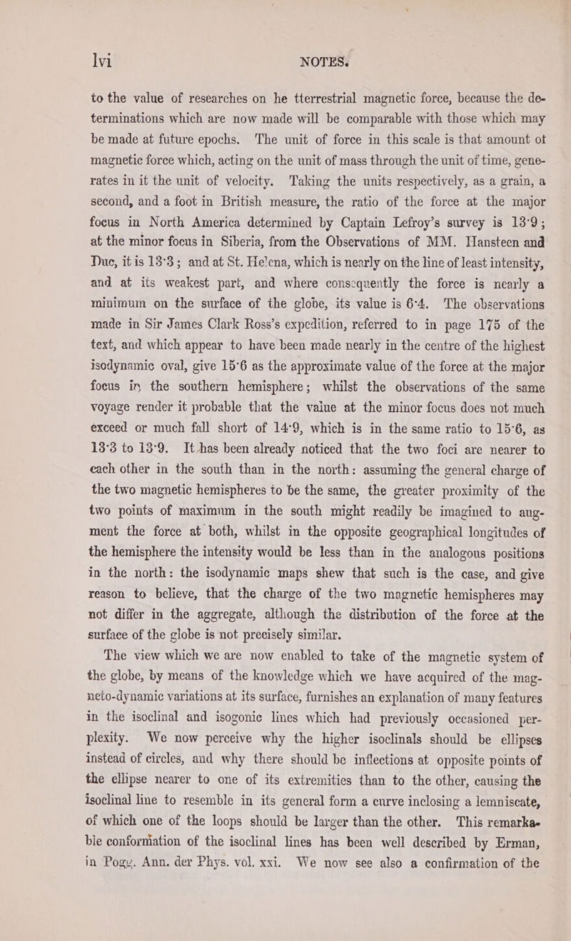 to the value of researches on he tterrestrial magnetic force, because the de- terminations which are now made will be comparable with those which may be made at future epochs. The unit of force in this scale is that amount ot magnetic force which, acting on the unit of mass through the unit of time, gene- rates in it the unit of velocity. Taking the units respectively, as a grain, a second, and a foot in British measure, the ratio of the force at the major focus in North America determined by Captain Lefroy’s survey is 13°9; at the minor focus in Siberia, from the Observations of MM. Hansteen and Due, itis 13°3; and at St. Helena, which is nearly on the line of least intensity, and at its weakest part, and where conscquently the force is nearly a minimum on the surface of the globe, its value is 64. The observations made in Sir James Clark Ross’s expedition, referred to in page 175 of the text, and which appear to have been made nearly in the centre of the highest isodynamic oval, give 15°6 as the approximate value of the force at the major focus in the southern hemisphere; whilst the observations of the same voyage render it probable that the vaiue at the minor focus does not much exceed or much fall short of 14°9, which is in the same ratio to 15°6, as 13°3 to 13°9. It has been already noticed that the two foci are nearer to each other in the south than in the north: assuming the general charge of the two magnetic hemispheres to be the same, the greater proximity of the two points of maximum in the south might readily be imagined to ang- ment the force at both, whilst in the opposite geographical longitudes of the hemisphere the intensity would be less than in the analogous positions in the north: the isodynamic maps shew that such is the case, and give reason to believe, that the charge of the two magnetic hemispheres may not differ in the aggregate, although the distribution of the force at the surface of the globe is not precisely similar. The view which we are now enabled to take of the magnetic system of the globe, by means of the knowledge which we have acquired of the mag- neto-dynamic variations at its surface, furnishes an explanation of many features in the isoclinal and isogonic lines which had previously occasioned per- plexity. We now perceive why the higher isoclinals should be ellipses instead of circles, and why there should be inflections at opposite points of the ellipse nearer to one of its extremities than to the other, causing the isoclinal line to resemble in its general form a curve inclosing a lemniscate, of which one of the loops should be larger than the other. This remarka- ble conformation of the isoclinal lines has been well described by Erman, in Pogy. Ann. der Phys. vol. xxi. We now see also a confirmation of the