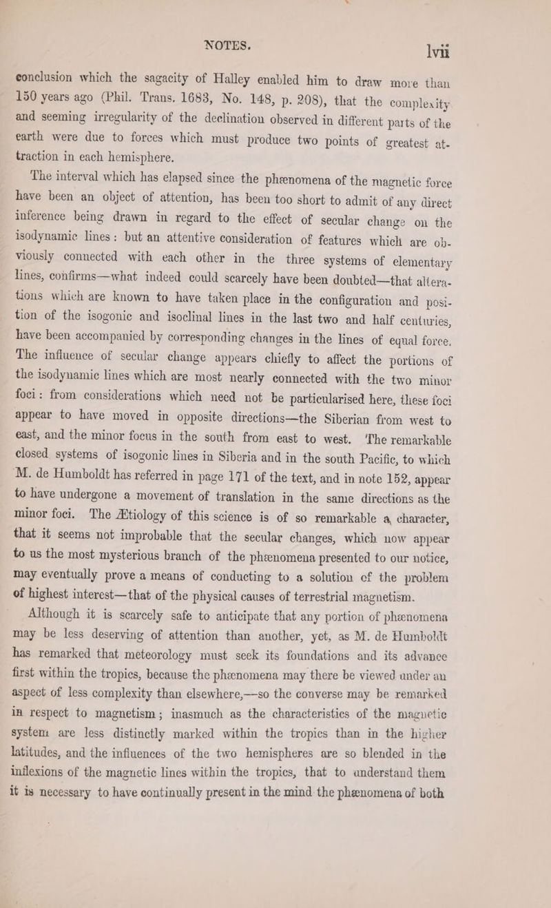 conclusion which the sagacity of Halley enabled him to draw move than 150 years ago (Phil. Trans. 1683, No. 148, p. 208), that the complexity and seeming irregularity of the declination observed in different parts of the earth were due to forces which must produce two points of greatest at- traction in each hemisphere. The interval which has elapsed since the phenomena of the magnetic force have been an object of attention, has been too short to admit of any direct inference being drawn in regard to the effect of secular change on the isodynamic lines: but an attentive consideration of features which are ob- viously connected with each other in the three systems of elementary lines, confirms—what indeed could scarcely have been doubted—that altera- tions which are known to have taken place in the configuration and posi- tion of the isogonie and isoclinal lines in the last two and half centuries, have been accompanied by corresponding changes in the lines of equal force. The influence of secular change appears chiefly to affect the portions of the isodynamic lines which are most nearly connected with the two minor foci: from considerations which need not be particularised here, these foci appear to have moved in opposite directions—the Siberian from west to east, and the minor focus in the south from east to west. ‘The remarkable closed. systems of isogonic lines in Siberia and in the south Pacific, to which M. de Humboldt has referred in page 171 of the text, and in note 152, appear to have undergone a movement of translation in the same directions as the minor foci. The Altiology of this science is of so remarkable a character, that it seems not improbable that the secular changes, which now appear to us the most mysterious branch of the phenomena presented to our notice, may eventually prove a means of conducting to a solution cf the problem of highest interest—that of the physical causes of terrestrial magnetism. Although it is scarcely safe to anticipate that any portion of phenomena may be less deserving of attention than another, yet, as M. de Humboldt has remarked that meteorology must seek its foundations and its advance first within the tropics, because the phenomena may there be viewed under an aspect of less complexity than elsewhere,—so the converse may be remarked in respect to magnetism; inasmuch as the characteristics of the magnetic system are less distinctly marked within the tropics than in the higher latitudes, and the influences of the two hemispheres are so bleuded in the inflexions of the maguetic lines within the tropics, that to anderstand them it is necessary to have continually present in the mind the phenomena of both