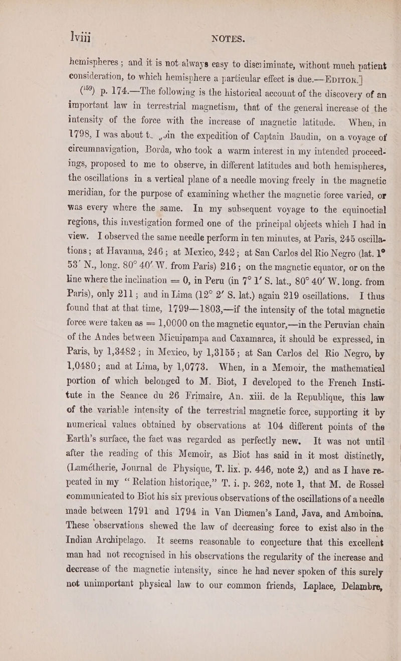 hemispheres ; and it is not-always easy to diseyiminate, without much patient consideration, to which hemisphere a particular effect is due.— EDITOR. | () p. 174.—The following is the historical account of the discovery of an important law in terrestrial magnetism, that of the general increase of the intensity of the force with the increase of magnetic latitude. When, in 1798, I was about t_ „sin the expedition of Captain Baudin, on a voyage of circumnavigation, Borda, who took a warm interest in my intended proceed- ings, proposed to me to observe, in different latitudes aud both hemispheres, the oscillations in a vertical plane of a needle moving freely in the magnetic meridian, for the purpose of examining whether the magnetic force varied, or was every where the same. In my subsequent voyage to the equinoctial regions, this investigation formed one of the principal objects which I had in view. I observed the same needle perform in ten minutes, at Paris, 245 oscilla- tions; at Havanna, 246; at Mexico, 242; at San Carlos del Rio Negro (lat. 4° 53° N., long. 80° 40’ W. from Paris) 216; on the magnetic equator, or on the line where the inclination = 0, in Peru (in 7° 1’ S. lat., 80° 40’ W. long. from Paris), only 211; and in Lima (12° 2’ S. lat.) again 219 oscillations. I thus found that at that time, 1799—1803,—if the intensity of the total magnetic force were taken as = 1,0000 on the magnetic equator,—in the Peruvian chain of the Andes between Micuipampa and Caxamarca, it should be expressed, in Paris, by 1,3482 ;, in Mexico, by 1,3155; at San Carlos del Rio Negro, by 1,0480; and at Lima, by 1,0773. When, ina Memoir, the mathematical portion of which belonged to M. Biot, I developed to the French Insti- tute in the Seance du 26 Frimaire, An. xiii. de la Republique, this law of the variable intensity of the terrestrial magnetic force, supporting it by numerical values obtained by observations at 104 different points of the Earth’s surface, the fact was regarded as perfectly new. It was not until after the reading of this Memoir, as Biot has said in it most distinctly, (Lametherie, Journal de Physique, T. lix. p. 446, note 2,) and as I have re- peated in my “ Relation historique,” T. i. p. 262, note 1, that M. de Rossel communicated to Biot his six previous observations of the oscillations of a needle made between 1791 and 1794 in Van Diemen’s Land, Java, and Amboina. These observations shewed the law of decreasing force to exist also in the Indian Archipelago. It seems reasonable to conjecture that this excellent man had not recognised in his observations the regularity of the increase and decrease of the magnetie intensity, since he had never spoken of this surely not unimportant physical law to our common friends, Laplace, Delambre,
