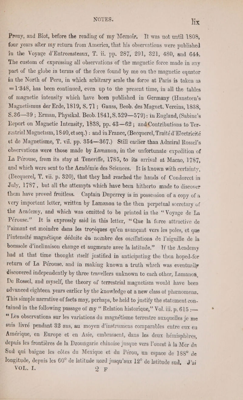 Prony, and Biot, before the reading of my Memoir. It was not until 1808, four years aiter my return from America, that his observations were published in the Voyage d’Entrecasteaux, T. ii. pp. 287, 291, 321, 480, and 644. The custom of expressing all observations of the magnetic force made in any part of the globe m terms of the force found by me on the magnetic equator in the North of Peru, in which arbitrary scale the force at Paris is taken as =1'348, has been continued, even up to the present time, in all the tables of magnetic intensity which have been published in Germany (Hansteen’s Magnetismus der Erde, 1819, S.71; Gauss, Beob. des Magnet. Vereins, 1838, S.36—39 ; Erman, Physikal. Beob.1841,8.529—579): in England, (Sabine’s Report on Magnetic Intensity, 1838, pp. 43—62; andContributions to Ter- restrial Magnetism, 1840, et seq.) : and in France, (Becquerel, Traité d’Electricité et de Magnetisme, T. vii. pp. 354—367.) Still earlier than Admiral Rossel’s observations were those made by Lamanon, in the unfortunate expedition of La Pérouse, from its stay at Teneriffe, 1785, to its arrival at Macao, 1787, and which were sent to the Académie des Sciences. It is known with certainty, (Becquerel, T, vii. p. 320), that they had reached the hands of Condorcct in July, 1787, but all the attempts which have been hitherto made to discover them have proved fruitless. Captain Duperrey is in possession of a copy ofa very important letter, written by Lamanon to the then perpetual sceretary of the Academy, and which was omitted to be printed in the “ Voyage de La Pérouse.” It is expressly said in this letter, “Que la force attractive de Paimant est moindre dans les troniques qu’en avancaut vers les poles, et que Vintensité magnétique deduite du nombre des oscillations de Vaiguille de la boussole d’inelinaison change et augmente avec la latitude.” Tf the Academy had at that time thought itself justified in anticipating the then hoped-for return of La Pérouse. and in making known a truth which was eventually discovered independently by three travellers unknown te cach other, Lamanos, De Rossel, and myself, the theory of terrestrial magnctism would have been advanced eighteen years earlier by the knowledge ot a new class ot phenomena. This simple narrative of facts may, perhaps, be held to justify the statement con- tained in the following passage of my “ Relation historique,” Vol. iii. p- 615 — “ Les observations sur les variations du magnétisme terrestre auxquelles je me suis livré pendant 32 ans, au moyen d’instrumens comparables entre eux eu Amérique, en Europe et en Asie, embrassent, dans les deux hémisphéres, depuis les frontiéres de la Dzoungarie chinoise jusque vers ’ouest A la Mer dn Sud qui baigne les cötes du Mexique et du Pérou, un espace de 188° de longitude, depuis les 60° de latitude nord jnsqu’aux 12° de latitude sud, J’ai VOL. I. 2 F