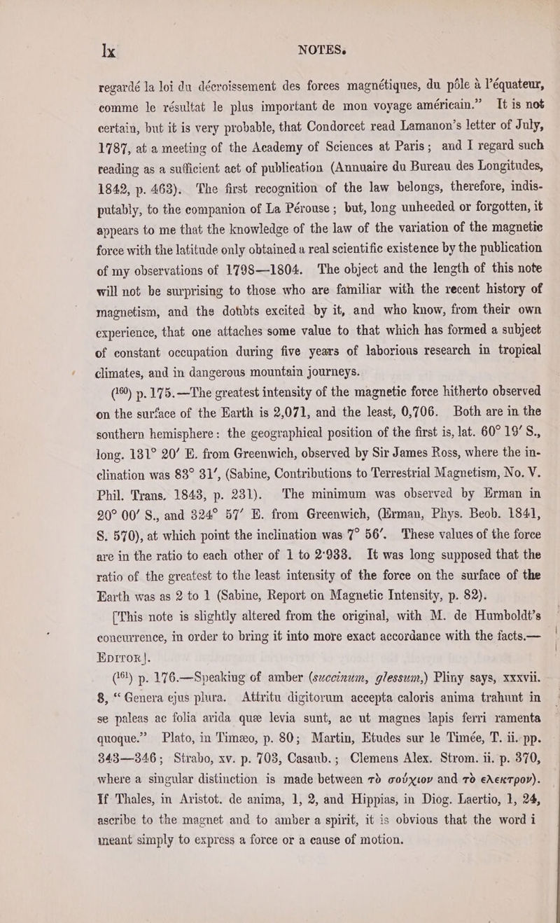 regardé la loi du décroissement des forces magnétiqnes, du pöle a Péquateur, comme le résultat le plus important de mon voyage américain.” It is not certain, but it is very probable, that Condorcet read Lamanon’s letter of July, 1787, at a meeting of the Academy of Sciences at Paris; and I regard such reading as a sufficient act of publication (Annuaire du Bureau des Longitudes, 1842, p. 463). The first recognition of the law belongs, therefore, indis- putably, to the companion of La Perouse ; but, long unheeded or forgotten, it anpears to me that the knowledge of the law of the variation of the magnetic force with the latitude only obtained a real scientific existence by the publication of my observations of 1798—1804. The object and the length of this note will not be surprising to those who are familiar with the recent history of magnetism, and the dotbts excited by it, and who know, from their own experience, that one attaches some value to that which has formed a subject of constant occupation during five years of laborious research in tropical climates, and in dangerous mountain journeys. (6) ». 175.—The greatest intensity of the magnetic force hitherto observed on the surface of the Earth is 2,071, and the least, 0,706. Both are in the southern hemisphere: the geographical position of the first is, lat. 60° 19’S., long. 131° 20’ E. from Greenwich, observed by Sir James Ross, where the in- clination was 83° 31’, (Sabine, Contributions to Terrestrial Magnetism, No. V. Phil. Trans. 1843, p. 231). The minimum was observed by Erman in 20° 00’ S., and 324° 57’ E. from Greenwich, (Erman, Phys. Beob. 1841, S. 570), at which point the inclination was 7° 56’. These values of the force are in the ratio to each other of 1 to 2'933. It was long supposed that the ratio of the greatest to the least intensity of the force on the surface of the Earth was as 2 to 1 (Sabine, Report on Magnetic Intensity, p. 82). [This note is slightly altered from the original, with M. de Humboldt’s concurrence, in order to bring it into more exact accordance with the facts— Eprror). (61) p. 176.—Speaking of amber (szceinum, glessum,) Pliny says, xxxvii. 8, “Genera ejus plura. Attritu digitorum accepta caloris anima trahunt in se paleas ac folia avida que levia sunt, ac ut magnes lapis ferri ramenta quoque.” Plato, in Timeo, p. 80; Martin, Etudes sur le Timee, T. ii. pp. 343—346; Strabo, xv. p. 703, Casanb.; Clemens Alex. Strom. ii. p. 370, where a singular distinction is made between rd vouxıov and TO eAeKTpor). If Thales, in Aristot. de anima, 1, 2, and Hippias, in Diog. Laertio, 1, 24, ascribe to the magnet and to amber a spirit, it is obvious that the word i meant simply to express a force or a cause of motion.