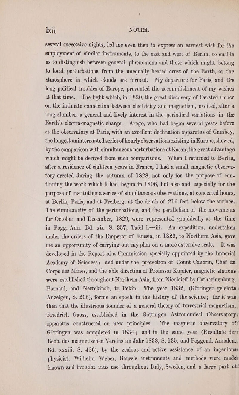 several successive nights, led me even then to express an earnest wish for the employment of similar instruments, to the east and west of Berlin, to enable us to distinguish between general pheenomena and those which might belong to local perturbations from the unequally heated crust of the Earth, or the atmosphere in which clouds are formed. My departure for Paris, and the long political troubles of Europe, prevented the accomplishment of my wishes ıt that time. The light which, in 1820, the great discovery of Oersted threw on the intimate connection between electricity and magnetism, excited, after a ‘ong slumber, a general and lively interest in the periodical variations in the Earth’s electro-magnetic charge. Arago, who had began several years before at the observatory at Paris, with an excellent declination apparatus of Gambey, the longest uninterrupted series of hourly observations existing in Europe, shewed, by the comparison with simultaneous perturbations at Kasan, the great advantage which might be derived from such comparisons. When I returned to Berlin, after a residence of eighteen years in France, I had a small magnetic observa- tory erected during the autumn of 1828, not only for the purpose of con- tinuing the work which I had begun in 1806, but also and especially for the purpose of instituting a series of simultaneous observations, at concerted hours, at Berlin, Paris, and at Freiberg, at the depth of 216 feet below the surface. The simultaueity of the perturbations, and the parallelism of the movements for October and December, 1829, were representec sraphically at the time in Pogg. Ann. Bd. xix. S. 357, Tafel i—in. An expedition, undertaken under the orders of the Emperor of Russia, in 1829, to Northern Asia, gave me an opportanity of carrying out my plan on a more extensive scale. It was developed in the Report of a Commission specially appointed by the Imperial Academy of Sciences; and under the protection of Count Cancrin, Chef du Corps des Mines, and the able direction of Professor Kupfier, magnetic stations | were established throughout Northern Asia, from Nicolaieff by Catharinenburg, . Barnaul, and Nertchinsk, to Pekin. The year 1832, (Göttinger gelehrte: Anzeigen, S. 206), forms an epoch in the history of the science; for it wasi then that the illustrious founder of a general theory of terrestrial magnetism, . Friedrich Gauss, established in the Göttingen Astronomical Observatory; apparatus constructed on new principles. The magnetic observatory off Gottingen was completed m 1834; and in the same year (Resultate derr Beob. des magnetischen Vereins im Jahr 1838, S. 135, und Poggend. Annalen,,, Bd. xxxiii, S. 426), by the zealous and active assistance of au ingeniouss physicist, Wilhelm Weber, Gauss’s instruments and methods were madee known aud brought into use throughout Italy, Sweden, and a large part eb