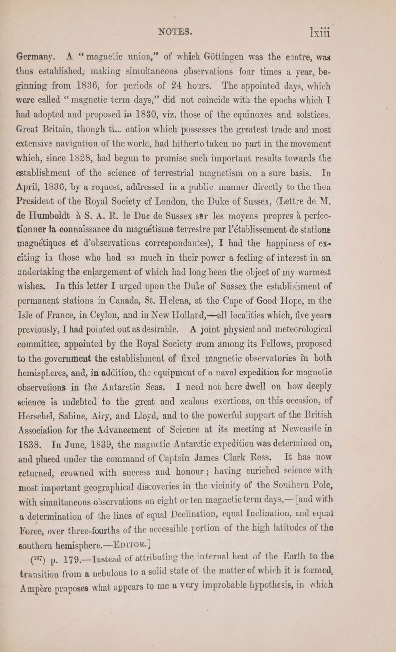 Germany. A “ magnelic union,” of which Göttingen was the contre, was thus established; making simultaneous observations four times a year, be- ginning from 1836, for periods of 24 hours. The appointed days, which were called “magnetic term days,” did not coincide with the epochs which I had adopted and proposed in 1830, viz. those of the equinoxes and solstices. Great Britain, thongh ti. nation which possesses the greatest trade and most extensive navigation of the world, had hitherto taken no part in the movement which, since 1528, had begun to promise such important results towards the establishment of the science of terrestrial magnetism on a sure basis. In April, 1836, by a request, addressed in a public manner directly to the then President of the Royal Society of London, the Duke of Sussex, (Lettre de M. de Humboldt aS. A. R. le Duc de Sussex sar les moyens propres a perfec- tionner la connaissance du magnétisme terrestre par l’établissement de stations magnétiques et d’observations correspondantes), I had the happiness of ex citing in those who had so much in their power a feeling of interest in an undertaking the enlargement of which had long been the object of my warmest wishes. In this letter I urged upon the Duke of Sussex the establishment of permanent stations in Canada, St. Helena, at the Cape of Good Hope, m the Isle of France, in Ceylon, and in New Holland,—all localities which, five years previously, I had pointed out as desirable. A joint physical and meteorological committee, appointed by the Royal Society mom among its Fellows, proposed to the government the establishment of fixed magnetic observatories in both hemispheres, and, in addition, the equipment of a naval expedition for magnetic observations in the Antarctic Seas. I need not here dwell on how deeply science is indebted to the great and zealous exertions, on this occasion, of Herschel, Sabine, Airy, and Lloyd, and to the powerful support of the British Association for the Advancement of Science at its meeting at Newcastle in 1838. In June, 1839, the magnetic Antarctic expedition was determined on, and placed under the command of Captain James Clark Ross. It has now returned, crowned with success and honour; having enriched science wit most important geographical discoveries in the vicinity of the Southern Pole, with simultaneous observations on eight or ten magnetic term days,— [and with a determination of the lines of equal Declination, equal Inclination, and equal Foree, over three-fourths of the accessible portion of the high latitudes of the southern hemisphere.— EDITOR. | (17) p. 179.—Instead of attributing the internal heat of the Earth to the transition from a nebulous to a solid state of the matter of which it is formed, Ampere proposes what appears to me a very improbable hypothesis, in which