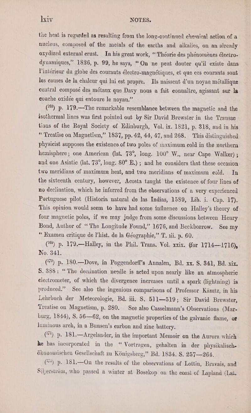 the heat is regarded as resulting from the long-continned chemical action of a nucleus, composed of the metals of the earths and alkalies, on an already oxydized external crust. In his great work, “ Theorie des phénoménes électro- dynamiques,” 1826, p. 99, he says, “On ne peut douter qu’il existe dans Vinterieur du globe des courants électro-magnétiques, et que ces courants sont les causes de la chaleur qui lui est propre. Ils naissent d’un noyau métallique central composé des métaux que Davy nous a fait connaitre, agissant sur la couche oxidee qui entoure le noyan.” (88) p. 179.—The remarkable resemblance between the magnetic and the isothermal lines was first pointed out by Sir David Brewster in the Transae tions of the Royal Society of Edinburgh, Vol. ix. 1821, p. 318, and in his ‘Treatise on Magnetism,” 1837, pp. 42, 44, 47, and 268. This distinguished physicist supposes the existence of two poles of maximum cold in the northern hemisphere; one American (lat. 73°, long. 100° W., near Cape Walker) ; and one Asiatic (lat. 73°, long: 80° E.) ; and he considers that these occasion two meridians of maximum heat, and two meridians of maximum cold. In the sixteenth century, however, Acosta taught the existence of four lines of no declination, which he inferred from the observations of a very experienced Portuguese pilot (Historia natural de las Indias, 1589, Lib. i. Cap. 17). This opinion would seem to have had some influence on Halley’s theory of four magnetic poles, if we may judge from some discussions between Henry Bond, Author of “ The Longitude Found,” 1676, and Beckborrow. See my “ Wxamen critique de Phist. de la Geographie,” T. aii. p. 60. (‘®) p. 179.—Halley, in the Phil. Trans. Vol. xxix. (for 1714—1716), No. 341. (7%) p. 180.—Dove, in Poggendorff’s Annalen, Bd. xx. S. 341, Bd. xix. 8.388: “The deciination needle is acted upon nearly like an atmospheric electrometer, of which the divergence increases until a spark (lightning) is produced.” See also the ingenious comparisons of Professor Kamtz, in his Lehrbuch der Meteorologie, Bd. iii. S. 511—519; Sir David Brewster, Treatise on Magnetism, p. 280. See also Casselmann’s Observations (Mar- burg, 1844), S. 56—62, on the magnetic properties of the galvanic flame, or luminous arch, in a Bunsen’s earbon and zinc battery. (4). p. 181.—Argelander, in the important Memoir on the Aurora which he has incorporated in the “ Vortragen, gehalten in der physikalisch- ökonomischen Gesellschaft zu Königsberg,” Bd. 1834. S. 257—264. (“4) p. 181.—On the results of the observations of Lottin, Bravais, and Siherstrüm, who passed a winter at Bosekop on the coast of Lapland (Lat.
