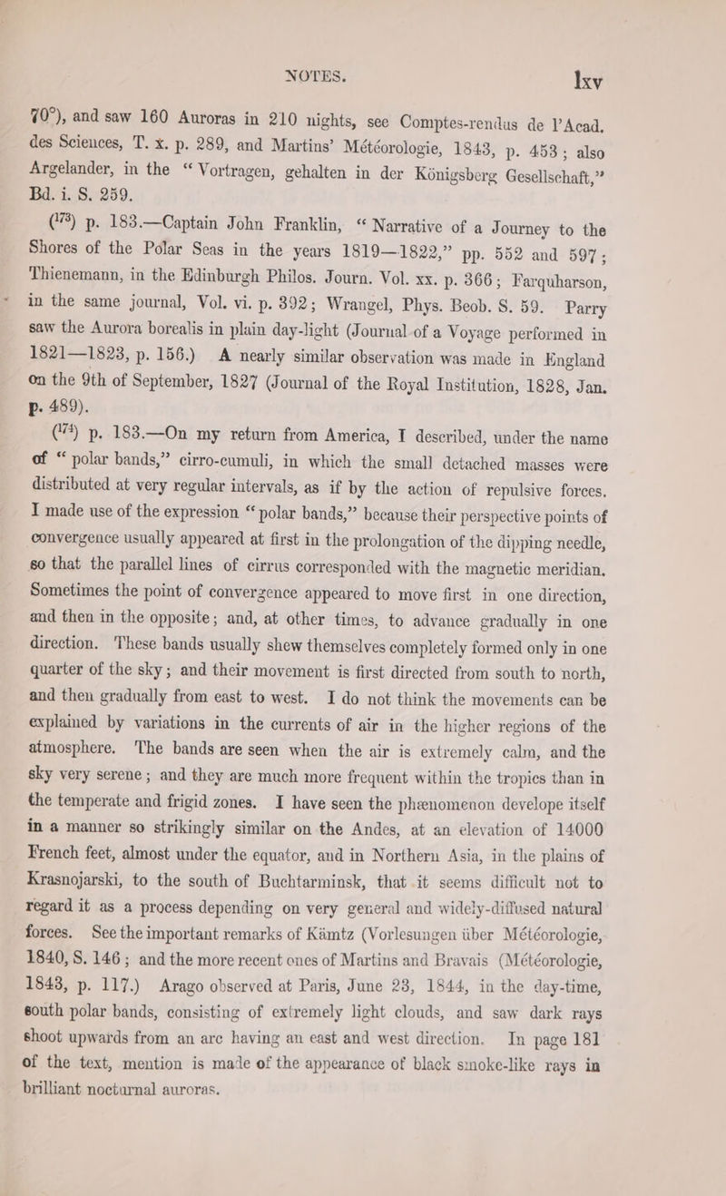 70°), and saw 160 Auroras in 210 nights, see Comptes-rendus de l’Acad. des Sciences, T. x. p. 289, and Martins’ Meteorologie, 1843, p. 453; also Argelander, in the “ Vortragen, gehalten in der Königsberg Gesellschaft, i Bd. i. S. 259. (8) p. 183.—Captain John Franklin, “ Narrative of a J ourney to the Shores of the Polar Seas in the years 1819—1822,” pp. 552 and 597; Thienemann, in the Edinburgh Philos. Journ. Vol. xx. p. 366; Farquharson, in the same journal, Vol. vi. p. 392; Wrangel, Phys. Beob. 8. 59. Parry saw the Aurora borealis in plain day-light (Journal of a Voyage performed in 1821—1823, p. 156.) A nearly similar observation was made in England on the 9th of September, 1827 (Journal of the Royal Institution, 1828, Jan. p. 489). (7%) p. 183.—On my return from America, T described, under the name of “ polar bands,” cirro-cumuli, in which the small detached masses were distributed at very regular intervals, as if by the action of repulsive forces. I made use of the expression “ polar bands,” because their perspective points of convergence usually appeared at first in the prolongation of the dipping needle, so that the parallel lines of cirrus corresponded with the magnetic meridian, Sometimes the point of convergence appeared to move first in one direction, and then in the opposite; and, at other times, to advance gradually in one direction. These bands usually shew themselves completely formed only in one quarter of the sky; and their movement is first directed from south to north, and then gradually from east to west. I do not think the movements can be explained by variations in the currents of air in the higher regions of the atmosphere. The bands are seen when the air is extremely calm, and the sky very serene ; and they are much more frequent within the tropics than in the temperate and frigid zones. I have seen the pheenomenon develope itself in a manner so strikingly similar on the Andes, at an elevation of 14000 French feet, almost under the equator, and in Northern Asia, in the plains of Krasnojarski, to the south of Buchtarminsk, that it seems difficult not to regard it as a process depending on very general and widely-diffused natural forces. See the important remarks of Kämtz (Vorlesungen über Météorologie, 1840, 8. 146; and the more recent ones of Martins and Bravais (Meteorologie, 1843, p. 117.) Arago observed at Paris, June 28, 1844, in the day-time, south polar bands, consisting of extremely light clouds, and saw dark rays shoot upwards from an are having an east and west direction. In page 181 of the text, mention is made of the appearance of black smoke-like rays in brilliant nocturnal auroras.