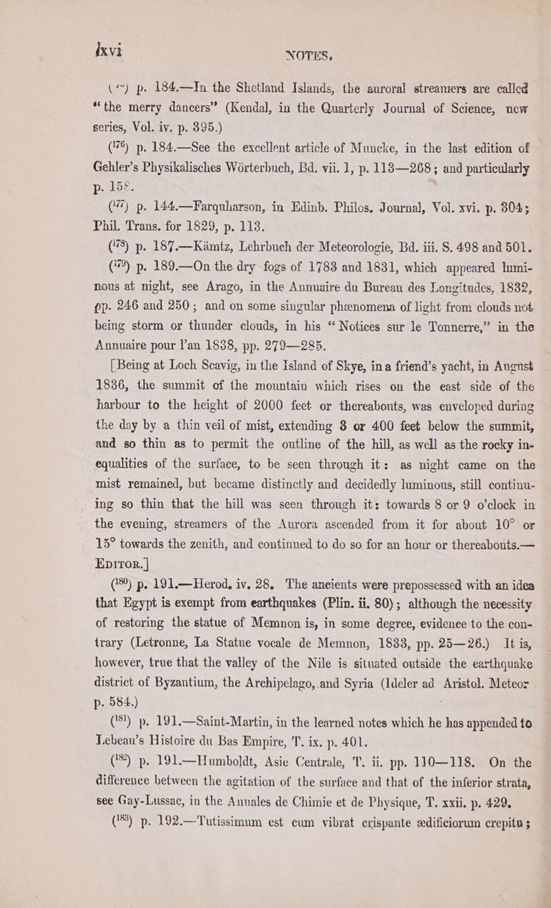 (‘) p. 184.—In the Shetland Islands, the auroral streaniers are called “the merry dancers” (Kendal, in the Quarterly Journal of Science, new series, Vol. iv. p. 395.) (176) p. 184.—See the excellent article of Muncke, in the last edition of Gehler’s Physikalisches Wörterbuch, Bd. vii. 1, p. 113—268; and particularly p. 15°. (4) p. 144.—Farquharson, in Edinb. Philos. Journal, Vol. xvi. p- 304; Phil. Trans. for 1829, p. 113. (8) p. 187.—Kämtz, Lehrbuch der Meteorologie, Bd. iii. S. 498 and 501. (9) p. 189.—On the dry fogs of 1783 and 1831, which appeared lumi- nous at night, see Arago, in the Annuaire du Bureau des Longitades, 1832, pp. 246 and 250; and on some singular phaenomena of light from clouds not being storm or thunder clouds, in his “ Notices sur le Tonnerre,” in the Annuaire pour l’an 1838, pp. 279—285. [Being at Loch Scavig, in the Island of Skye, ina friend’s yacht, in Augnst 1836, the summit of the mountain which rises on the east side of the harbour to the height of 2000 feet or thereabouts, was enveloped during the day by a thin veil of mist, extending 3 or 400 feet below the summit, and so thin as to permit the outline of the hill, as well as the rocky in- equalities of the surface, to be seen through it: as night came on the mist remained, but became distinctly and decidedly luminous, still continu- ing so thin that the hill was seen through it: towards 8 or 9 o’clock in the evening, streamers of the Aurora ascended from it for about 10° or 15° towards the zenith, and continued to do so for an hour or thereabouts.— Epıror.] (180) p. 191.—Herod, iv. 28, The ancients were prepossessed with an idea that Egypt is exempt from earthquakes (Plin. ii. 80); although the necessity of restoring the statue of Memnon is, in some degree, evidence to the con- trary (Letronne, La Statue vocale de Memnon, 1833, pp. 25—26.) It is, however, true that the valley of the Nile is situated outside the earthquake district of Byzantium, the Archipelago, and Syria (Ideler ad Aristol. Meteor p- 584.) (3?) p. 191.—Saint-Martin, in the learned notes which he has appended to Lebeau’s Histoire du Bas Empire, T. ix. p. 401. ('*) p. 191.—Humboldt, Asie Centrale, T. ii. pp. 110—118. On the difference between the agitation of the surface and that of the inferior strata, see Gay-Lussac, in the Annales de Chimie et de Physique, T. xxii. p. 429, (1%) p. 192.—Tutissimum est cum vibrat crispante edificiorum crepite ;