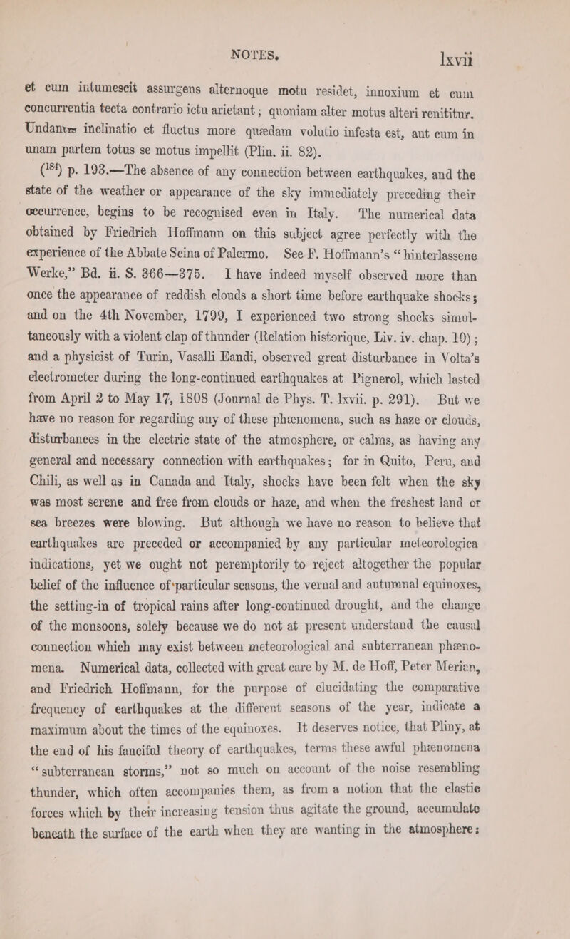 et cum intumescit assurgens alternoque motu residet, innoxium et cum concurrentia tecta contrario ictu arietant ; quoniam alter motus alteri renititur. Undantes inclinatio et fluctus more queedam volutio infesta est, aut cum in unam partem totus se motus impellit (Plin. ii. 82). (84) p. 193.— The absence of any connection between earthquakes, and the state of the weather or appearance of the sky immediately preceding their occurrence, begins to be recognised even in Italy. The numerical data obtained by Friedrich Hoffmann on this subject agree perfectly with the experience of the Abbate Scina of Palermo. See F. Hoffmann’s “ hinterlassene Werke,” Bd. ii. S. 366—375. Ihave indeed myself observed more than once the appearance of reddish clouds a short time before earthquake shocks; and on the 4th November, 1799, I experienced two strong shocks simul- taneously with a violent clap of thunder (Relation historique, Liv. iv. chap. 19) ; and a physicist of Turin, Vasalli Handi, observed great disturbance in Volta’s electrometer during the long-continued earthquakes at Pignerol, which lasted from April 2 to May 17, 1808 (Journal de Phys. T. Ixvii. p. 291). But we have no reason for regarding any of these phenomena, such as haze or clouds, disturbances in the electric state of the atmosphere, or calms, as having any general and necessary connection with earthquakes; for m Quito, Peru, and Chili, as well as in Canada and Ttaly, shocks have been felt when the sky was most serene and free from clouds or haze, and when the freshest land or sea breezes were blowing. But although we have no reason to believe that earthquakes are preceded or accompanied by any particular meteorologica indications, yet we ought not peremptorily to reject altogether the popular belief of the influence of*particular seasons, the vernal and autumnal equinoxes, the setting-in of tropical rains after long-continued drought, and the change of the monsoons, solely because we do not at present understand the causal connection which may exist between meteorological and subterranean pheno- mena. Numerical data, collected with great care by M. de Hoff, Peter Merion, and Friedrich Hoffmann, for the purpose of elucidating the comparative frequency of earthquakes at the different seasons of the year, indicate a maximum about the times of the equinoxes. It deserves notice, that Pliny, at the end of his fanciful theory of earthquakes, terms these awful phzenomena “subterranean storms,” not so much on account of the noise resembling thunder, which often accompanies them, as from a notion that the elastic forces which by their increasing tension thus agitate the ground, accumulate beneath the surface of the earth when they are wanting in the atmosphere: