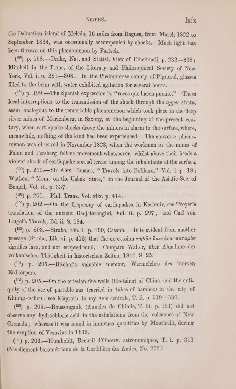 the Dalmatian island of Meleda, 16 miles from Ragusa, from March 1822 to September 1824, was occasionally accompanied by shocks. Much light has been thrown on this phenomenon by Partsch. (8) p. 198.—Drake, Nat. and Statist. View of Cincinnati, p. 232—238; Mitchell, in the Trans, of the Literary and Philosophical Society of New York, Vol. i. p. 281—308. In the Piedmontese county of Pignerol, glasses filled to the brim with water exhibited agitation for several hours. (9) p. 199.—The Spanish expression is, “rocas que hacen puente.” These local interruptions to the transmission of the shock through the wpper strata, seem analogous to the remarkable phenomenon which took place in the deep silver mines of Marienberg, in Saxony, at the beginning of the present cen- tury, when earthquake shocks drove the miners in alarm to the surface, where, meanwhile, nothing of the kind had been experienced. The converse pheno- menon was observed in November 1823, when the workmen in the mines of Falun and Persberg felt no movement whatsoever, whilst above their heads a violent shock of earthquake spread terror among the inhabitants at the surfaca, (9) p. 200.—Sir Alex. Burnes, “Travels into Bokhara,” Vol. i. p. 18; Wathen, “Mem. on the Usbek State,” in the Journal of the Asiatic Soc. of Bengal, Vol. iii. p. 337. (9!) p. 201.—Phil. Trans. Vol. xlix. p. 414. () p. 202.—On the frequency of earthquakes in Kashmir, see Troyer’s translation of the ancient Radjatarangini, Vol. ii. p. 297; and Carl von Hugel’s Travels, Bd. ii. S. 184. (3) p. 203.—Strabo, Lib. i. p. 100, Casaub. It is evident from another passage (Strabo, Lib. vi. p. 412) that the expression mnAéu Siamdsey morauov signifies lava, and not erupted mud. Compare Walter, über Abnahme der vulkanischen Thätigkeit in historischen Zeiten, 1844, S. 25. (9) ». 205.—Bischof’s valuable memoir, Warmelehre des inneren Erdkörpers. (5) p. 205.—On the artesian fire-wells (Ho-tsing) of China, and the anti- quity of the use of portable gas (carried in tubes of bamboo) in the city of Khiung-tscheu: see Klaproth, in my Asie centrale, T. ii. p. 519—530. (5) p. 205.—Boussingault (Annales de Chimie, T. lü. p. 181) did not observe any hydrochloric acid in the exhalations from the volcanoes of New Grenada; whereas it was found in immense quantities by Mouticelli, during the eruption of Vesuvius in 1813. (°) p. 206.—Humboldt, Recueil d’Observ. astronomiques, T. i. p. 311 (Nivellement barometrique de la Cordillere des Andes, No. 266.)