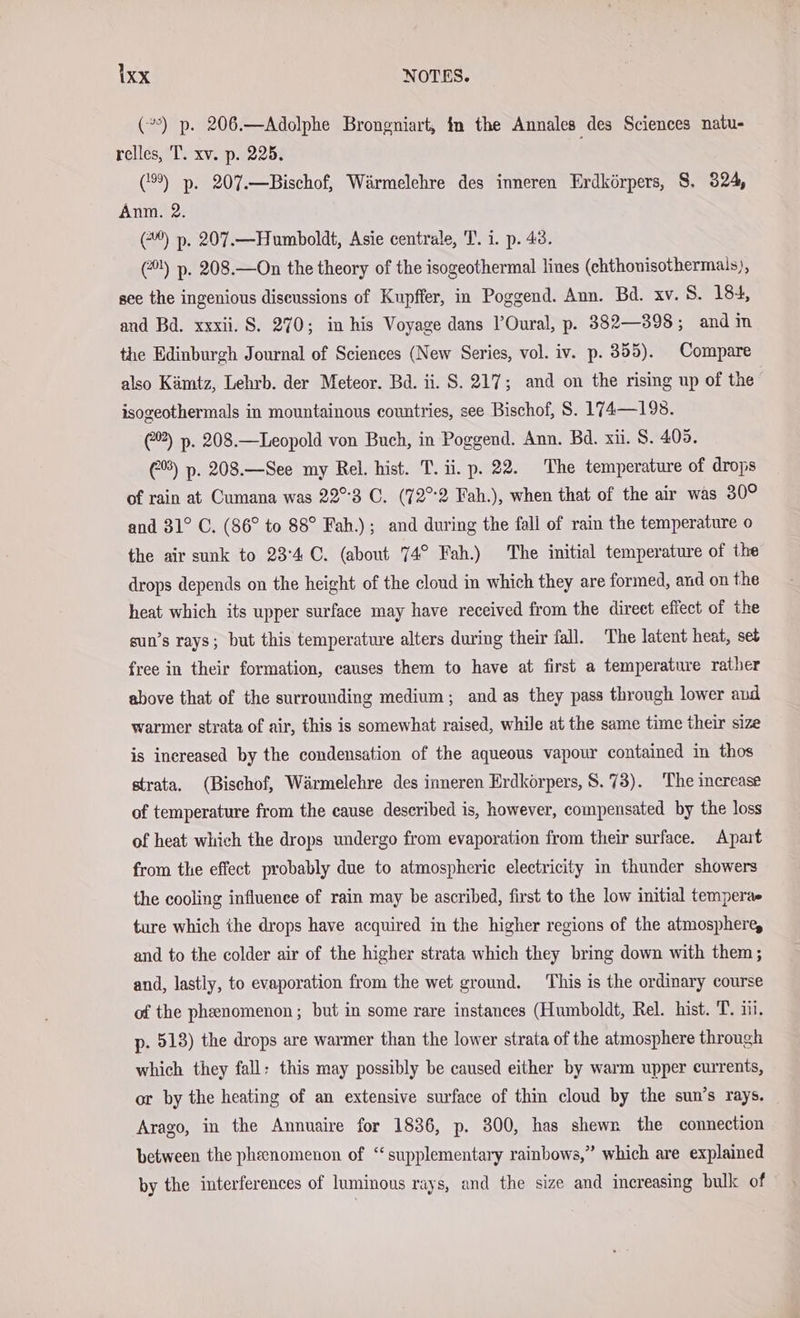 (”) p. 206.—Adolphe Brongniart, in the Annales des Sciences natu- relles, T. xv. p. 225. (9) p. 207.—Bischof, Wärmelehre des inneren Erdkörpers, $. 324, Anm. 2. (=) p. 207.—Humboldt, Asie centrale, T. i. p. 43. (!) p. 208.—On the theory of the isogeothermal lines (chthonisothermals), see the ingenious discussions of Kupffer, in Poggend. Ann. Bd. xv. 8. 184, and Bd. xxxii. S. 270; in his Voyage dans l’Oural, p. 382—398; and im the Edinburgh Journal of Sciences (New Series, vol. iv. p. 355). Compare also Kämtz, Lehrb. der Meteor. Bd. ii. S. 217; and on the rising up of the isogeothermals in mountainous countries, see Bischof, S. 174—198. (22) p. 208.—Leopold von Buch, in Poggend. Ann. Bd. xii. S. 405. 3) p. 208.—See my Rel. hist. T. ii. p. 22. The temperature of drops of rain at Cumana was 22°3 C. (72°2 Fah.), when that of the air was 30° and 31° C. (86° to 88° Fah.); and during the fall of rain the temperature o the air sunk to 234 ©. (about 74° Fah.) The initial temperature of the drops depends on the height of the cloud in which they are formed, and on the heat which its upper surface may have received from the direct effect of the sun’s rays; but this temperature alters during their fall. The latent heat, set free in their formation, causes them to have at first a temperature rather above that of the surrounding medium; and as they pass through lower and warmer strata of air, this is somewhat raised, while at the same time their size is increased by the condensation of the aqueous vapour contained in thos strata. (Bischof, Warmelehre des inneren Erdkörpers, S. 73). The increase of temperature from the cause described is, however, compensated by the loss of heat which the drops undergo from evaporation from their surface. Apart from the effect probably due to atmospheric electricity in thunder showers the cooling influence of rain may be ascribed, first to the low initial tempera ture which the drops have acquired in the higher regions of the atmosphere, and to the colder air of the higher strata which they bring down with them ; and, lastly, to evaporation from the wet ground. This is the ordinary course of the phenomenon; but in some rare instances (Humboldt, Rel. hist. T. iii. p. 513) the drops are warmer than the lower strata of the atmosphere through which they fall: this may possibly be caused either by warm upper currents, or by the heating of an extensive surface of thin cloud by the sun’s rays. Arago, in the Annuaire for 1836, p. 300, has shewr the connection between the pheenomenon of “supplementary rainbows,” which are explained by the interferences of luminous rays, and the size and increasing bulk of