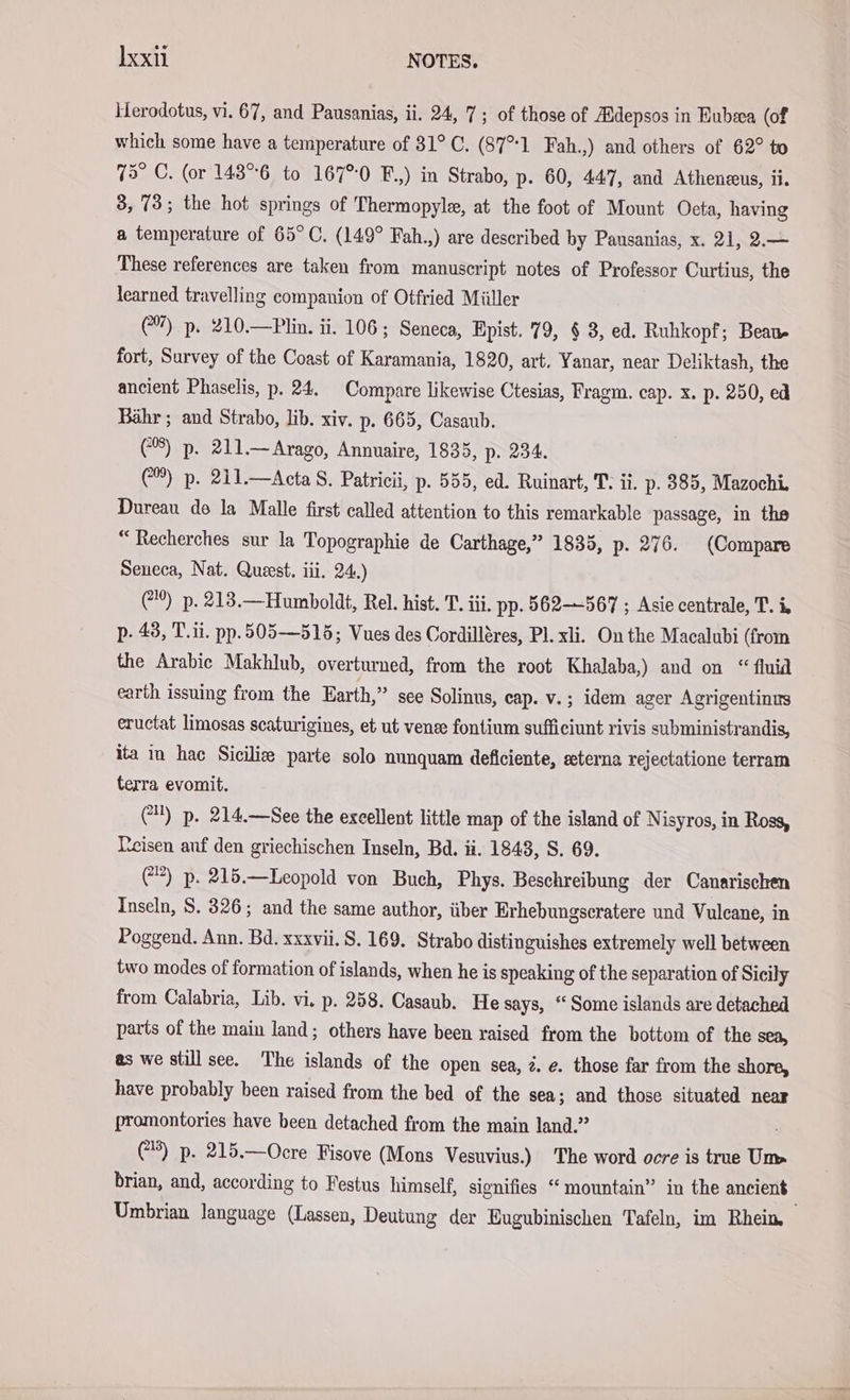 Ixxı NOTES. Herodotus, vi. 67, and Pausanias, ii. 24, 7; of those of ZBdepsos in Eubza (of which some have a temperature of 31°C. (87°1 Fah.,) and others of 62° to 73° C. (or 143°°6 to 167°0 F.,) in Strabo, p- 60, 447, and Atheneeus, ii. 8, 73; the hot springs of Thermopyle, at the foot of Mount Oeta, having a temperature of 65°C. (149° Fah.,) are described by Pausanias, x. 21, 2.— These references are taken from manuscript notes of Professor Curtius, the learned travelling companion of Otfried Müller (7) p. 210.—Plin. ii. 106 ; Seneca, Epist. 79, § 3, ed. Ruhkopf; Bean fort, Survey of the Coast of Karamania, 1820, art. Yanar, near Deliktash, the ancient Phaselis, p. 24. Compare likewise Ctesias, Fragm. cap. x. p. 250, ed Bahr ; and Strabo, lib. xiv. p. 665, Casaub. (8) p. 211.—Arago, Annuaire, 1835, p. 234. (@) p. 211.—Acta S. Patrieii, p- 555, ed. Ruinart, T. ii. p. 385, Mazochi. Dureau de la Malle first called attention to this remarkable passage, in the “Recherches sur la Topographie de Carthage,” 1835, p. 276. (Compare Seneca, Nat. Quest. iii. 24.) (%) p. 213.—Humboldt, Rel. hist. T. iii. pp. 562-567 ; Asie centrale, T. i, p- 48, T.ii. pp.505—515; Vues des Cordilléres, Pl.xli. On the Macalubi (from the Arabic Makhlub, overturned, from the root Khalaba,) and on “ fluid earth issuing from the Earth,” see Solinus, cap. v.; idem ager Agrigentinus eructat limosas scaturigines, et ut vense fontium sufficiunt rivis subministrandis, ita in hac Siciliee parte solo nunquam deficiente, eterna rejectatione terram terra evomit. (1) p. 214.—See the excellent little map of the island of Nisyros, in Ross, eisen auf den griechischen Inseln, Bd. ii. 1843, S. 69. (&gt;) p. 215.—Leopold von Buch, Phys. Beschreibung der Canarischen Inseln, S. 326; and the same author, über Erhebungseratere und Vulcane, in Poggend. Ann. Bd. xxxvii. S. 169. Strabo distinguishes extremely well between two modes of formation of islands, when he is speaking of the separation of Sicily from Calabria, Lib. vi. p. 258. Casaub. He says, “ Some islands are detached parts of the main land; others have been raised from the bottom of the sea, as we still see. The islands of the open sea, z. e. those far from the shore, have probably been raised from the bed of the sea; and those situated near promontories have been detached from the main land.” (3) p. 215.—Ocre Fisove (Mons Vesuvius.) The word ocre is true Un» brian, and, according to Festus himself, signifies “ mountain” in the ancient Umbrian language (Lassen, Deutung der Eugubinischen Tafeln, im Rhein,