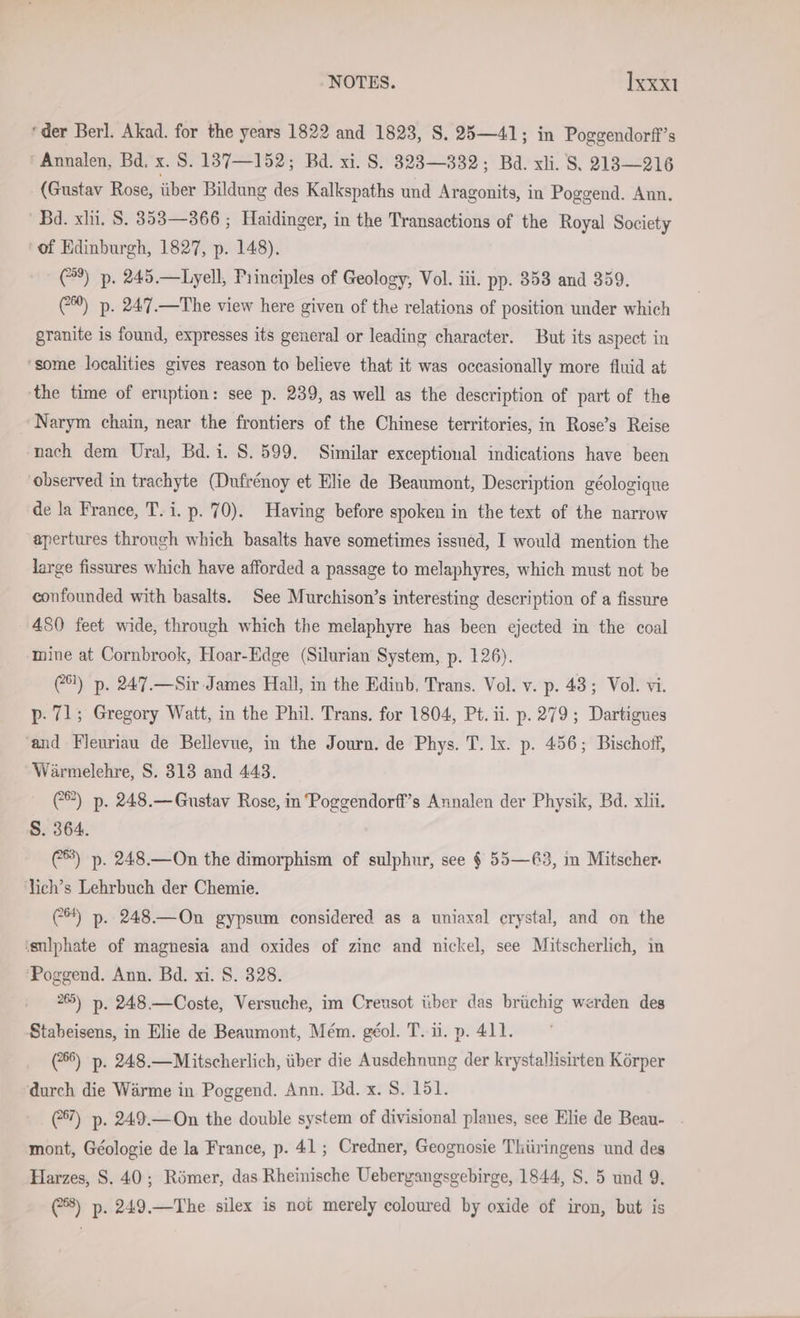 ‘der Berl. Akad. for the years 1822 and 1823, S. 25—41; in Poggendorff’s ‘ Annalen, Bd. x. S. 137—152; Bd. xi. S. 83283—332; Bd. xli. S. 213— 216 (Gustav Rose, über Bildung des Kalkspaths und Aragonits, in Poggend. Ann. Bd. xli. S. 353—366 ; Haidinger, in the Transactions of the Royal Society ‘of Edinburgh, 1827, p. 148). (#9) p. 245.—Lyell, Principles of Geology, Vol. iii. pp. 353 and 359. 6%) p. 247.—The view here given of the relations of position under which granite is found, expresses its general or leading character. But its aspect in ‘some localities gives reason to believe that it was occasionally more fluid at the time of eruption: see p. 239, as well as the description of part of the Narym chain, near the frontiers of the Chinese territories, in Rose’s Reise nach dem Ural, Bd. i. S. 599. Similar exceptional indications have been observed in trachyte (Dufrenoy et Elie de Beaumont, Description géologique de la France, T. i. p. 70). Having before spoken in the text of the narrow apertures through which basalts have sometimes issued, I would mention the large fissures which have afforded a passage to melaphyres, which must not be confounded with basalts. See Murchison’s interesting description of a fissure 480 feet wide, through which the melaphyre has been ejected in the coal mine at Cornbrook, Hoar-Edge (Silurian System, p. 126). (8) p. 247.—Sir James Hall, in the Edinb. Trans. Vol. v. p- 43; Vol. vi. p. 71; Gregory Watt, in the Phil. Trans. for 1804, Pt. ii. p. 279; Dartigues and Fleuriau de Bellevue, in the Journ. de Phys. T. lx. p. 456; Bischoff, Wärmelehre, S. 313 and 443. C®) p. 248.— Gustav Rose, in Poggendorff’s Annalen der Physik, Bd. xlii. S. 364. (®) p. 248.—On the dimorphism of sulphur, see $ 55—63, in Mitscher. lich’s Lehrbuch der Chemie. C*) p. 248—On gypsum considered as a uniaxal crystal, and on the ‘sulphate of magnesia and oxides of zine and nickel, see Mitscherlich, in ‘Poggend. Ann. Bd. xi. 8. 328. 265) p. 248.—Coste, Versuche, im Creusot über das brüchig werden des Stabeisens, in Elie de Beaumont, Mém. géol. T. ii. p. 411. (6) p. 248.—Mitscherlich, über die Ausdehnung der krystallisirten Körper durch die Wärme in Poggend. Ann. Bd. x. 8. 151. (7) p. 249.—On the double system of divisional planes, see Elie de Beau- mont, Geologie de la France, p. 41; Credner, Geognosie Thüringens und des Harzes, S. 40; Römer, das Rheinische Uebergangsgebirge, 1844, S. 5 und 9. (8) p. 249.—The silex is not merely coloured by oxide of iron, but is