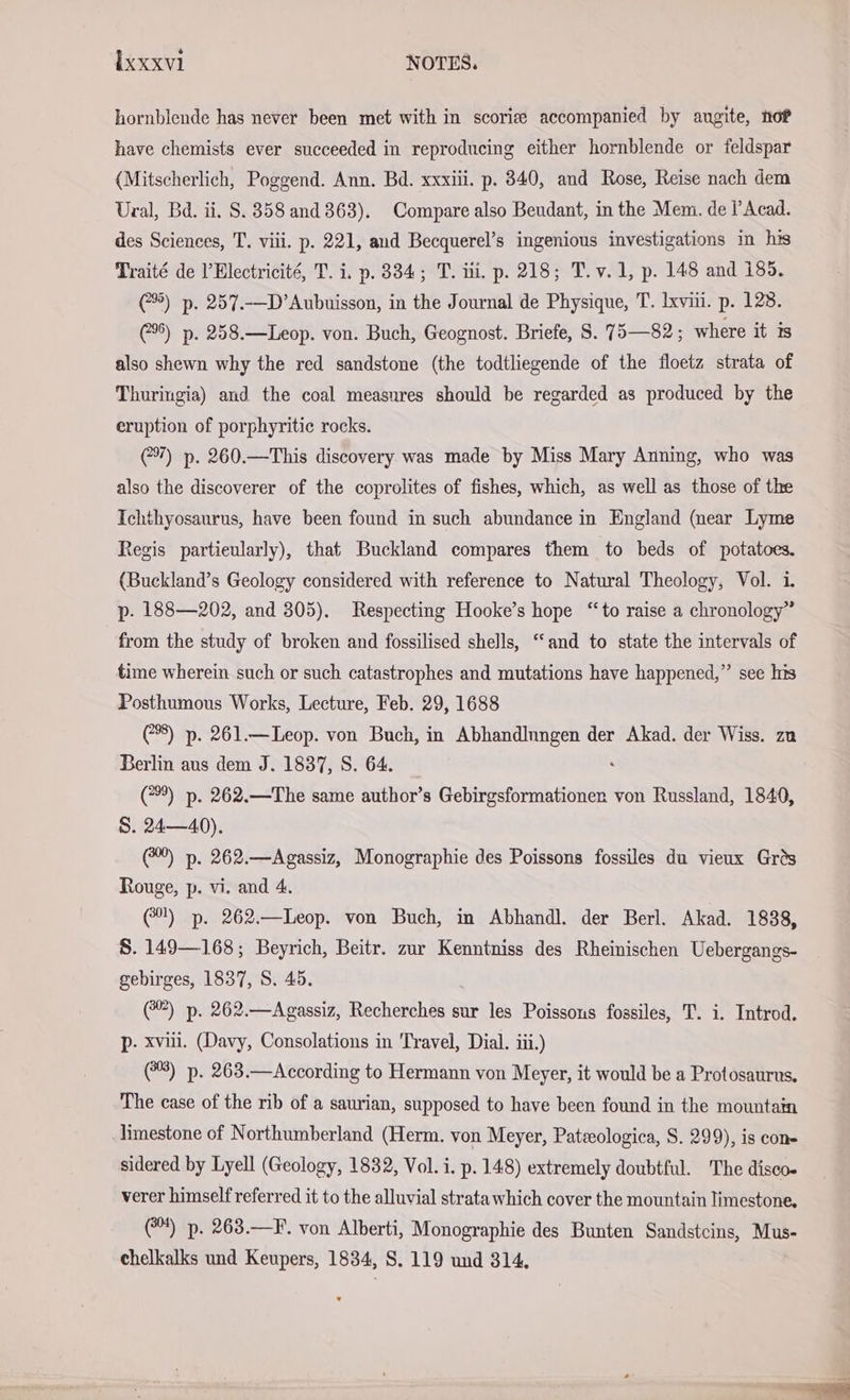 hornblende has never been met with in scoriee accompanied by augite, nor have chemists ever succeeded in reproducing either hornblende or feldspar (Mitscherlich, Poggend. Ann. Bd. xxxiii. p. 340, and Rose, Reise nach dem Ural, Bd. ii. S. 358 and 363). Compare also Beudant, in the Mem. de l’Acad. des Sciences, T. viii. p. 221, and Becquerel’s ingenious investigations in his Traité de l’Electricité, T. i. p. 334; T. ili, p. 218; T.v.1, p. 148 and 185. 5) p. 257.-—D’Aubuisson, in the Journal de Physique, T. xviii. p. 128. 5) p. 258.—Leop. von. Buch, Geognost. Briefe, S. 75—82; where it is also shewn why the red sandstone (the todtliegende of the floetz strata of Thuringia) and the coal measures should be regarded as produced by the eruption of porphyritic rocks. 7) p. 260.—This discovery was made by Miss Mary Anning, who was also the discoverer of the coprolites of fishes, which, as well as those of the Ichthyosaurus, have been found in such abundance in England (near Lyme Regis particularly), that Buckland compares them to beds of potatoes. (Buckland’s Geology considered with reference to Natural Theology, Vol. i. p. 188—202, and 305). Respecting Hooke’s hope “to raise a chronology” from the study of broken and fossilised shells, “and to state the intervals of time wherein such or such catastrophes and mutations have happened,” see his Posthumous Works, Lecture, Feb. 29, 1688 (8) p. 261.—Leop. von Buch, in Abhandlungen der Akad. der Wiss. zu Berlin aus dem J. 1837, S. 64. ‘ (*%) p. 262.—The same author’s Gebirgsformationer von Russland, 1840, S. 24—40). ©) p. 262.—Agassiz, Monographie des Poissons fossiles du vieux Grés Rouge, p. vi. and 4. (@%) p. 262.—Leop. von Buch, in Abhandl. der Berl. Akad. 1838, S. 149— 168; Beyrich, Beitr. zur Kenntniss des Rheinischen Uebergangs- gebirges, 1837, S. 45. (™) p. 262.—Agassiz, Recherches sur les Poissons fossiles, T. i. Introd. p- xvi. (Davy, Consolations in Travel, Dial. iii.) (8) p. 263.—According to Hermann von Meyer, it would be a Protosaurns, The case of the rib of a saurian, supposed to have been found in the mountain limestone of Northumberland (Herm. von Meyer, Patzeologica, S. 299), is con sidered by Lyell (Geology, 1832, Vol. i. p. 148) extremely doubtful. The diseo- verer himself referred it to the alluvial strata which cover the mountain limestone, @) p. 263.—F. von Alberti, Monographie des Bunten Sandstcins, Mus- chelkalks und Keupers, 1834, S. 119 und 314.