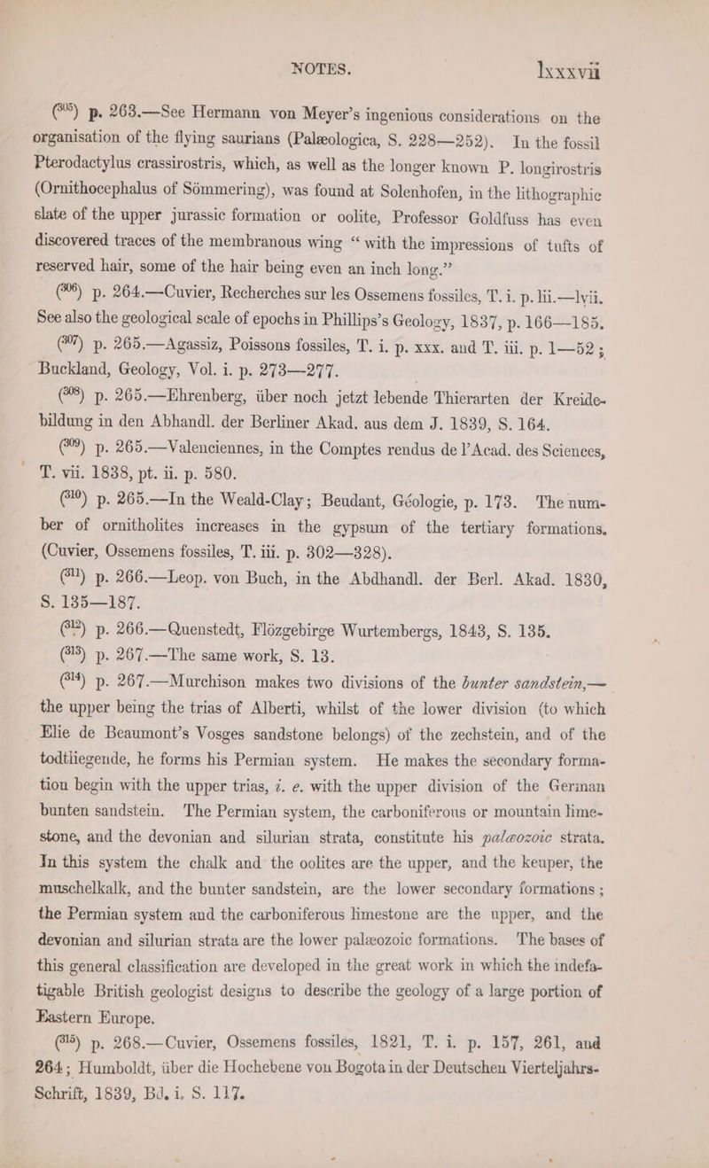 (@®) p. 263.—See Hermann von Meyer’s ingenious considerations on the organisation of the flying saurians (Palsologica, S. 228—252). In the fossil Pterodactylus crassirostris, which, as well as the longer known P. longirostris (Ornithocephalus of Sömmering), was found at Solenhofen, in the lithographic slate of the upper jurassic formation or oolite, Professor Goldfuss has even discovered traces of the membranous wing “with the impressions of tufts of reserved hair, some of the hair being even an inch long.” (%%) p. 264.—Cuvier, Recherches sur les Ossemens fossiles, T. i. p- li.—lvii. See also the geological scale of epochs in Phillips’s Geology, 1837, p- 166—185. (”) p. 265.—Agassiz, Poissons fossiles, T. i. p. xxx. and T. iii. p. 1—52; Buckland, Geology, Vol. i. p. 273—277. | | (8) p. 265.—Ehrenberg, über noch jetzt lebende Thierarten der Kreide- bildung in den Abhandl. der Berliner Akad. aus dem J. 1839, S. 164. (%®) p. 265.—Valenciennes, in the Comptes rendus de l’Acad. des Sciences, - T. vii. 1838, pt. ii. p. 580. (10) p. 265.—In the Weald-Clay; Beudant, Géologie, p. 173. The num- ber of ornitholites increases in the gypsum of the tertiary formations, (Cuvier, Ossemens fossiles, T. iii. p. 302—328). 2) p. 266.—Leop. von Buch, in the Abdhandl. der Berl. Akad. 1830, S. 185—187. (2) p. 266.—Quenstedt, Flözgebirge Wurtembergs, 1843, S. 135. (73) p. 267.—The same work, S. 13. G4) p. 267.—Murchison makes two divisions of the unter sandstein,— the upper being the trias of Alberti, whilst of the lower division (to which Elie de Beaumont’s Vosges sandstone belongs) of the zechstein, and of the todtliegende, he forms his Permian system. He makes the secondary forma- tion begin with the upper trias, ©. e. with the upper division of the German bunten sandstein. The Permian system, the carboniferous or mountain lime- stone, and the devonian and silurian strata, constitute his paleozorc strata, In this system the chalk and the oolites are the upper, and the keuper, the muschelkalk, and the bunter sandstein, are the lower secondary formations ; the Permian system and the carboniferous limestone are the upper, and the devonian and silurian strata are the lower paleeozoic formations. The bases of this general classification are developed in the great work in which the indefa- tigable British geologist desigus to describe the geology of a large portion of Eastern Europe. @5) p. 268.—Cuvier, Ossemens fossiles, 1821, T. i. p. 157, 261, and 264; Humboldt, über die Hochebene vou Bogota in der Deutschen Vierteljahrs-