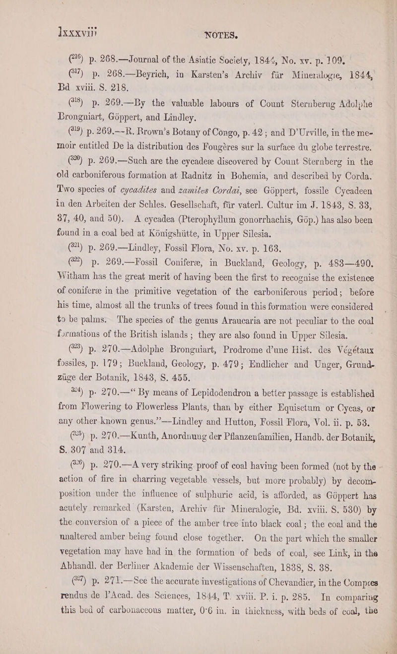 (215) p. 268.—Journal of the Asiatic Society, 1844, No. xv. p. 109. @”) p. 268.—Beyrich, in Karsten’s Archiv für Mineralogie, 1844, Bd xvii. S. 218. (8) p. 269.—By the valuable labours of Count Sternberug Adolphe Brongniart, Göppert, and Lindley. (&gt;) p. 269.—-R. Brown’s Botany of Congo, p. 42; and D’Urville, in the me- moir entitled De la distribution des Fougéres sur la surface du globe terrestre. 9) p. 269.—Such are the cycadese discovered by Count Sternberg in the old carboniferous formation at Radnitz in Bohemia, and described by Corda. Two species of cycadites and zamites Cordai, see Göppert, fossile Cycadeen in den Arbeiten der Schles. Gesellschaft, für vaterl. Cultur im J. 1843, S. 33, 37, 40, and 50). A eycadea (Pterophyilum gonorrhachis, Göp.) has also been found in a coal bed at Königshütte, in Upper Silesia. (1) p. 269.—Lindley, Fossil Flora, No. xv. p. 163. () p. 269.—Fossil Conifere, in Buckland, Geology, p. 483—490. Witham has the great merit of having been the first to recognise the existence of coniferee in the primitive vegetation of the carboniferous period; before his time, almost all the trunks of trees found in this formation were considered to be palms. The species of the genus Araucaria are not peculiar to the coal formations of the British islands ; they are also found in Upper Silesia. () p. 270.—Adolphe Brongniart, Prodrome @une Hist. des Végétaux fossiles, p. 179; Buckland, Geology, p. 479; Endlicher and Unger, Grund- züge der Botanik, 1843, S. 455. *4) p- 270.— By means of Lepidodendron a betier passage is established from Flowering to Flowerless Plants, than by either Equisetum or Cycas, or any other known genus.”—Lindley and Hutton, Fossil Flora, Vol. ii. p. 53. @&gt;) p. 270.—Kunth, Anordnung der Pflanzenfamilien, Handb. der Botanik, S. 307 aud 314. @) p. 270.—A very striking. proof of coal having been formed (not by the - action of fire in charring vegetable vessels, but more probably) by decom- position under the influence of sulphuric acid, is afforded, as Göppert has acutely remarked (Karsten, Archiv für Mineralogie, Bd. xviii. S. 530) by the conversion of a piece of the amber tree into black coal; the coal and the unaltered amber being found close together. On the part which the smaller vegetation may have had in the formation of beds of coal, see Link, in the Abhandl. der Berliner Akademie der Wissenschaften, 1838, S. 38. 67) p. 271.—See the accurate investigations of Chevandier, in the Cornpces rendus de l’Acad. des Sciences, 1844, T. xviii. P. i. p. 285. In comparing this bed of carbonaceous matter, 0°6 in. in thickness, with beds of coal, the