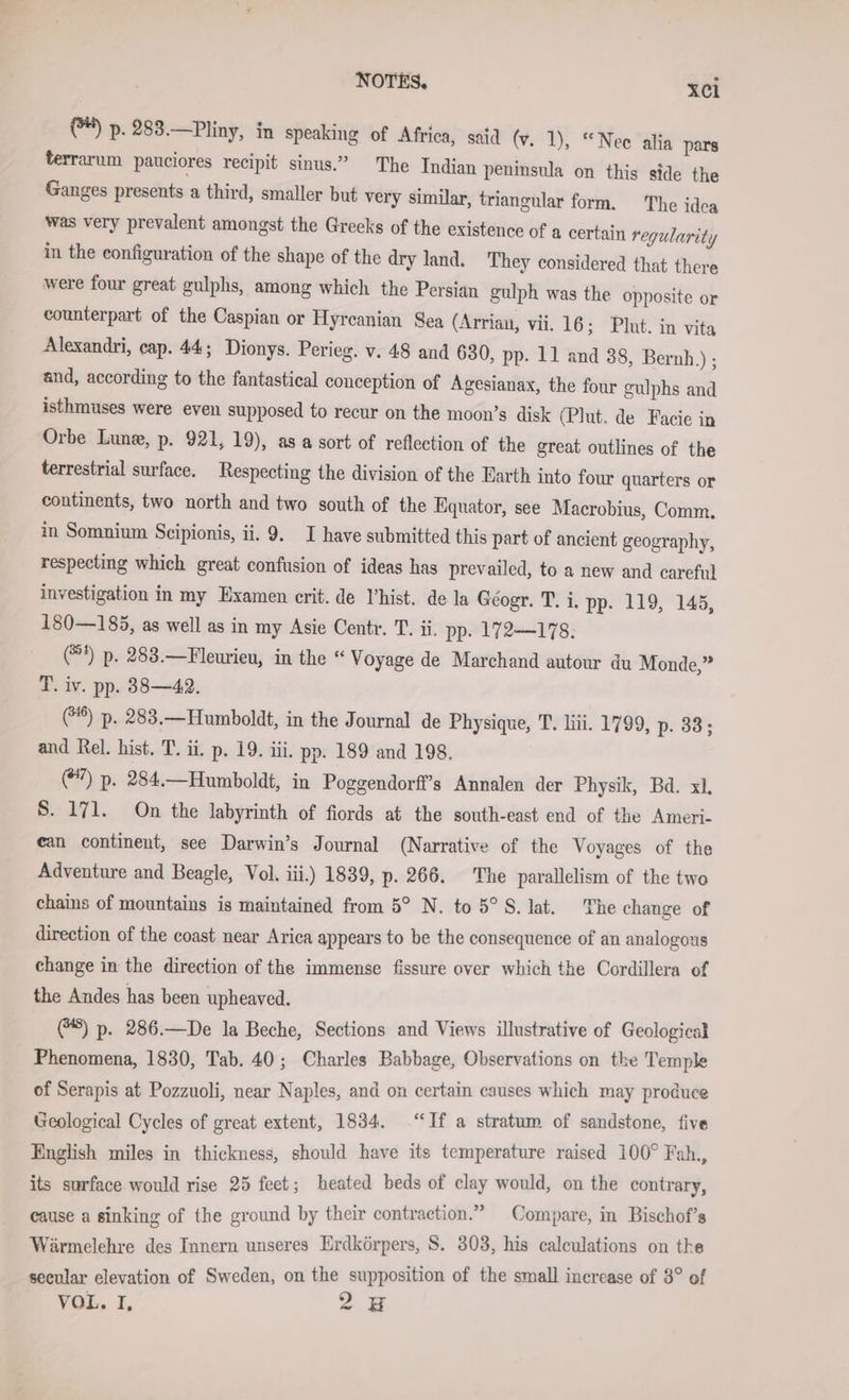 @) p. 283.—Pliny, in speaking of Africa, said (v. 1), “Nee alia pars terrarum pauciores recipit sinus.” The Indian peninsula on this side the Ganges presents a third, smaller but very similar, triangular form. The idca was very prevalent amongst the Greeks of the existence of a certain regularity in the configuration of the shape of the dry land. They considered that there were four great gulphs, among which the Persian gulph was the opposite or counterpart of the Caspian or Hyrcanian Sea (Arrian, vii. 16; Plot. in vita Alexandri, cap. 44; Dionys. Perieg. v. 48 and 630, pp. 11 and 38, Bernh.) ; and, according to the fantastical conception of Agesianax, the four gulphs and isthmuses were even supposed to recur on the moon’s disk (Plut. de Facie in Orbe Lune, p. 921, 19), as a sort of reflection of the great outlines of the terrestrial surface. Respecting the division of the Earth into four quarters or continents, two north and two south of the Equator, see Macrobius, Comm. in Somnium Scipionis, ii. 9. I have submitted this part of ancient geography, respecting which great confusion of ideas has prevailed, to a new and careful investigation in my Examen crit. de Vhist. de la Géogr. T. i. pp. 119, 145, 180—185, as well as in my Asie Centr. T. ii, pp. 172-178: (®*) p. 283.—Fleurieu, in the “ Voyage de Marchand autour du Monde,” T. iv. pp. 38—42. (*%) p. 283.—Humboldt, in the Journal de Physique, T. li. 1799, p. 33; and Rel. hist. T. ii. p. 19. iii. pp. 189 and 198. (7) p. 284.—Humboldt, in Poggendorff’s Annalen der Physik, Bd. xl, S. 171. On the labyrinth of fiords at the south-east end of the Ameri- ean continent, see Darwin’s Journal (Narrative of the Voyages of the Adventure and Beagle, Vol. iii.) 1839, p. 266. The parallelism of the two chains of mountains is maintained from 5° N. to 5°S. lat. The change of direction of the coast near Arica appears to be the consequence of an analogous change in the direction of the immense fissure over which the Cordillera of the Andes has been upheaved. (8) p. 286.—De la Beche, Sections and Views illustrative of Geological Phenomena, 1830, Tab. 40; Charles Babbage, Observations on the Temple of Serapis at Pozzuoli, near Naples, and on certain causes which may produce Geological Cycles of great extent, 1834. “If a stratum of sandstone, five English miles in thickness, should have its temperature raised 100° Fah., its surface would rise 25 feet; heated beds of clay would, on the contrary, cause a sinking of the ground by their contraction.” Compare, in Bischof’s Wärmelehre des Innern unseres Erdkörpers, S. 303, his calculations on the secular elevation of Sweden, on the supposition of the small increase of 8° of VOL. I, 28