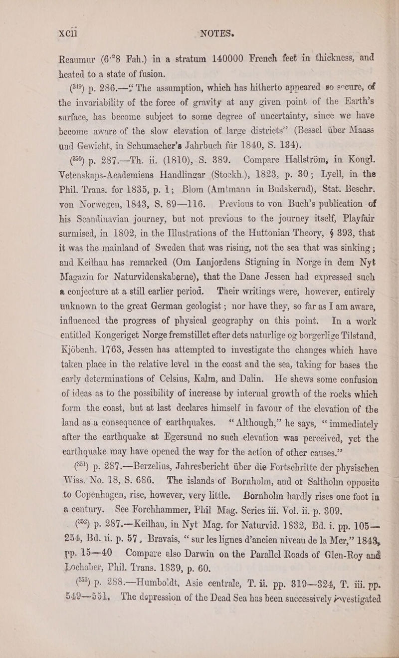 Reaumur (6°38 Fah.) in a stratum 140000 French feet in thickness, and heated to a state of fusion. (3) p. 286.— The assumption, which has hitherto appeared so secure, of the invariability of the force of gravity at any given point of the Earth’s surface, has become subject to some degree of uncertainty, since we have become aware of the slow elevation of large districts’ (Bessel über Maass und Gewicht, in Schumacher’s Jahrbuch für 1840, S. 134). (850) p. 287.—Th. ii. (1810), S. 389. Compare Hallström, in Kongl. Vetenskaps-Academiens Handlingar (Stockh.), 1823, p. 30; Lyell, in the Phil. Trans. for 1835, p. 1; Blom (Amtmann im Budskerud), Stat. Beschr. von Norwegen, 1843, S. 89—116. Previous to von Buch’s publication of his Scandinavian journey, but not previous to the journey itself, Playfair surmised, in 1802, in the Illustrations of the Huttonian Theory, § 393, that it was the mainland of Sweden that was rising, not the sea that was sinking ; and Keilhau has remarked (Om Lanjordens Stigning in Norge in dem Nyt Magazin for Naturvidenskaberne), that the Dane Jessen had expressed such a conjecture at a still earlier period. Their writings were, however, entirely unknown to the great German geologist ; nor have they, so far as I am aware, influenced the progress of physical geography on this point. In a work entitled Kongeriget Norge fremstillet efter dets naturlige og borgerlize Tilstand, Kjöbenh. 1763, Jessen has attempted to investigate the changes which have taken place in the relative level in the coast and the sea, taking for bases the early determinations of Celsius, Kalm, and Dalin. He shews some confusion of ideas as to the possibility of increase by internal growth of the rocks which form the coast, but at last declares himself in favour of the elevation of tbe land as a consequence of earthquakes. “Although,” he says, “ immediately after the earthquake at Egersund no such elevation was perceived, yet the earthquake may have opened the way for the action of other causes.” (1) p. 287.—Berzelius, Jahresbericht über die Fortschritte der physischen Wiss. No. 18, 8. 686. The islands of Bornholm, and ot Saltholm opposite to Copenhagen, rise, however, very little. Bornholm hardly rises one foot in acentury. See Forchhammer, Phil Mag. Series iii. Vol. ii. p. 309. _ @) p. 287.—Keilhau, in Nyt Mag. for Naturvid. 1832, Ba. i. pp. 105— 254, Bd. ui. p. 57, Bravais, “ sur les lignes d’ancien niveau de la Mer,” 1843, rp. 15—40 Compare also Darwin on the Parallel Roads of Glen-Roy and - Lochaber, Phil. Trans. 1889, p. 60. @*) p. 288.—Humboldt, Asie centrale, T. ii. pp. 819—324, T. iii. pp. 549—551, The depression of the Dead Sea has been successively vestigated