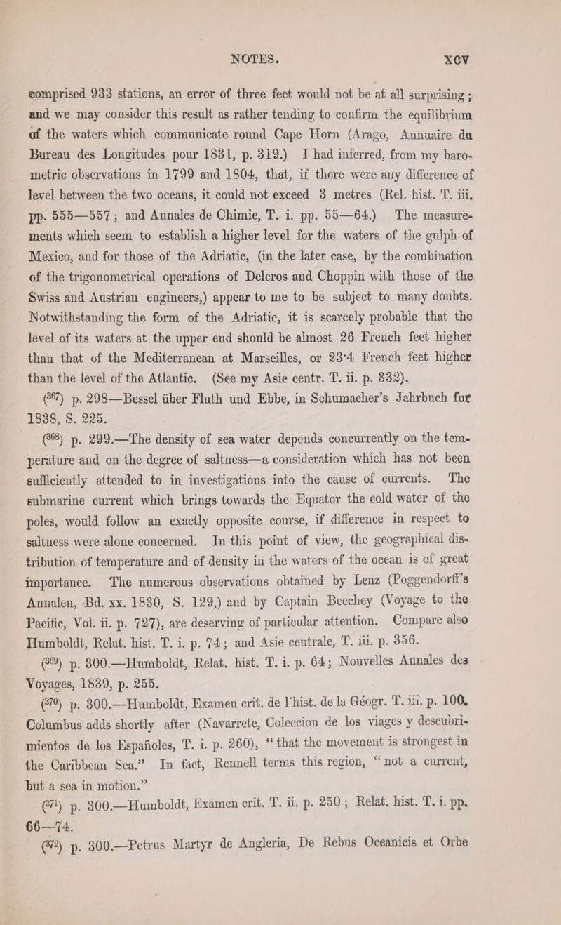 comprised 933 stations, an error of three feet would not be at all surprising ; and we may consider this result as rather tending to confirm the equilibrium af the waters which communicate round Cape Horn (Arago, Annuaire du Bureau des Longitudes pour 1831, p. 319.) J had inferred, from my baro- metric observations in 1799 and 1804, that, if there were auy difference of level between the two oceans, it could not exceed 3 metres (Rel. hist. 'T. iii, pp. 555—557; and Annales de Chimie, T. i. pp. 55—64.) The measure- ments which seem to establish a higher level for the waters of the gulph of Mexico, and for those of the Adriatic, (in the later case, by the combination of the trigonometrical operations of Delcros and Choppin with those of the Swiss and Austrian engineers,) appear to me to be subject to many doubts. Notwithstanding the form of the Adriatic, it is scarcely probable that the level of its waters at the upper end should be almost 26 French feet higher than that of the Mediterranean at Marseilles, or 23°4 French feet higher than the level of the Atlantic. (See my Asie centr. T. il. p. 332). (37) p. 298—Bessel über Fluth und Ebbe, in Schumacher’s Jahrbuch fur 1838, S. 225. (8) p. 299.—The density of sea water depends concurrently on the tem- perature and on the degree of saltness—a consideration which has not been sufficieutly attended to in investigations into the cause of currents. The submarine current which brings towards the Equator the cold water of the poles, would follow an exactly opposite course, if difference in respect to saltness were alone concerned. In this point of view, the geographical dis- tribution of temperature and of density in the waters of the ocean is of great importance. The numerous observations obtained by Lenz (Poggendorff’s Annalen, Bd. xx. 1830, S. 129,) and by Captain Beechey (Voyage to the Pacific, Vol. ii. p. 727), are deserving of particular attention. Compare also Humboldt, Relat. hist. T. i. p. 74; and Asie centrale, T. li. p. 356. @®) p. 300.—Humboldt, Relat. hist. T. i. p. 64; Nouvelles Annales des Voyages, 1839, p. 255. (#70) p. 300.— Humboldt, Examen crit. de Vhist. de la Géogr. T. iii. p. 100, Columbus adds shortly after (Navarrete, Coleccion de los viages y descubri- mientos de los Espafioles, T. i. p. 260), “that the movement is strongest in the Caribbean Sea.” In fact, Rennell terms this region, “not a current, but a sea in motion.” (7) p. 300.—Humboldt, Examen crit. T. ii. p. 250; Relat. hist. T. i. pp. 66—74.