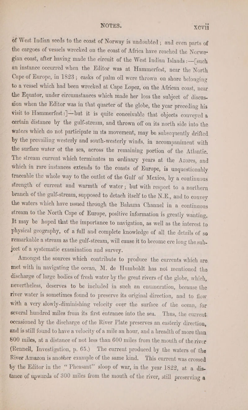 of West Indian seeds to the coast of Norway is undoubted ; and even parts of the cargoes of vessels wrecked on the coast of Africa have reached the Norwe- gian coast, after having made the circuit of the West Indian Islands :—[such an instance occurred when the Editor was at Hammerfest, near the North Cape of Europe, in 1823; casks of palm oil were thrown on shore belonging to a vessel which had been wrecked at Cape Lopez, on the African coast, near the Equator, under circumstances which made her loss the subject of discus. sion when the Editor was in that quarter of the globe, the year preceding his visit to Hammerfest :]—but it is quite conceivable that objects conveyed a certain distance by the gulf-stream, and thrown off on its north side into the waters which do not participate m 1ts movement, may be subsequently drifted by the prevailing westerly and south-westerly winds. in accompaniment with the surface water ot the sea, across the remaining portion of the Atlantic. The stream current which terminates ın ordinary years at the Azores, and which in rare instances extends to the coasts of Europe, is unquestionably traceable the whole way to the outlet of the Gulf of Mexico, by a continuous strength of current and warmth of water; but with respect to a northern branch of the gulf-stream, supposed to detach itself to the N .E., and to convey the waters which have issued through the Bahama Channel in a continuous stream to the North Cape of Europe, positive information is greatly wanting, It may be hoped that the importance to navigation, as well as the interest to physical geography, of a full and complete knowledge of all the details of so remarkable a stream as the gulf-stream, will cause it to become ere long the sub- ject of a systematic examination and survey. Amongst the sources which contribute to produce the currents which are met with in navigating the ocean, M. de Humboldt has not mentioned the discharge of large bodies of fresh water by the great rivers of the globe, which, nevertheless, deserves to be included in such an enumeration, because the river water is sometimes found to preserve its original direction, and to flow with a very slowly-diminishing velocity over the surface of the ocean, for several hundred miles from its first entrance into the sea. ‘Thus, the current occasioned by the discharge of the River Plate preserves an easterly direction, and is still found to have a velocity of a mile an hour, and a breadth of more than 800 miles, at a distance of not less than 600 miles from the mouth of the river (Rennell, Investigation, p. 65.) The current produced by the waters of the River Amazon is another example of the same kind. This current was crossed by the Editor in the “ Pheasant’ sloop of war, in the year 1822, at a dis- tance of upwards of 300 miles from the mouth of the river, still preserving a