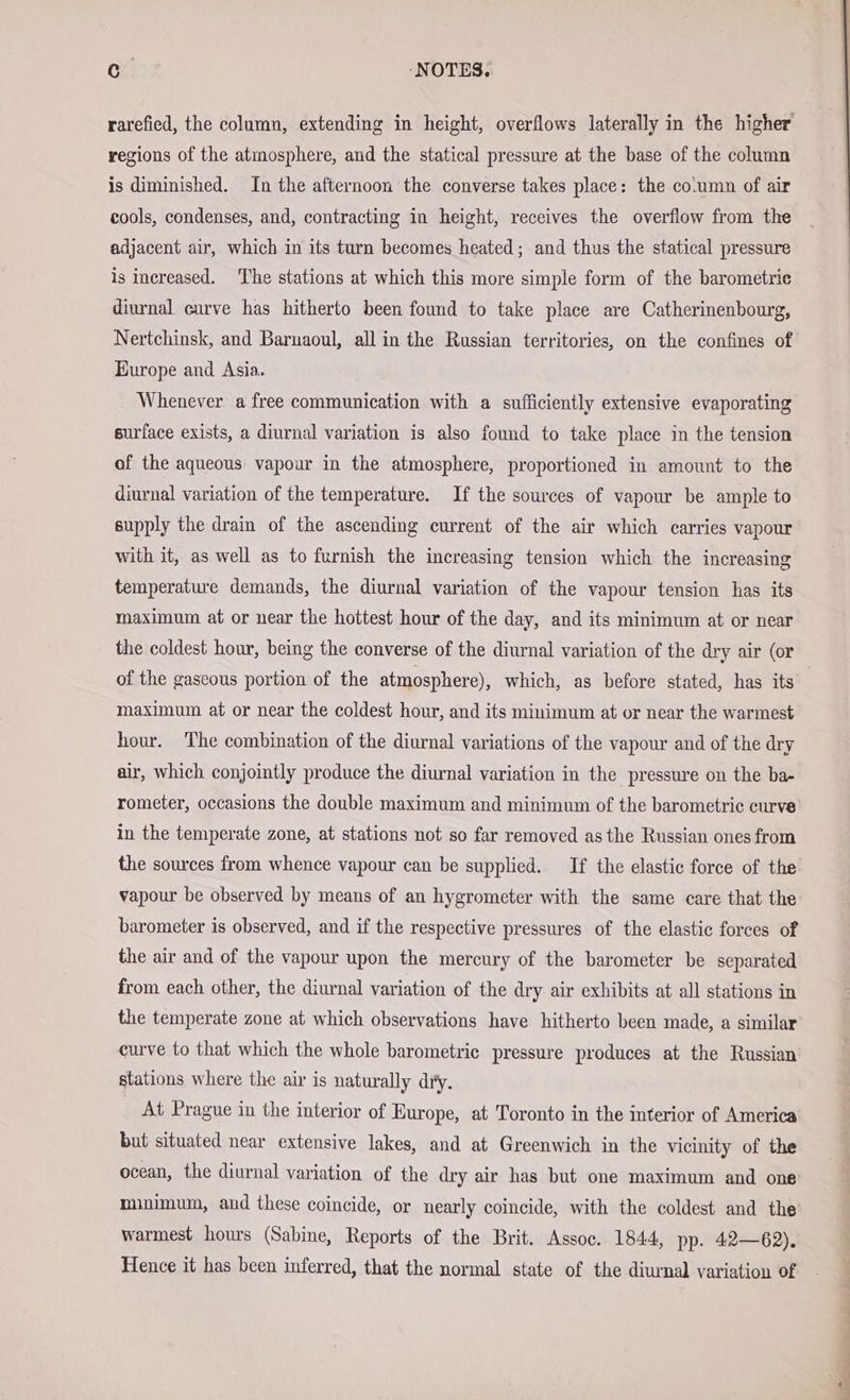 regions of the atmosphere, and the statical pressure at the base of the column is diminished. In the afternoon the converse takes place: the co.umn of air cools, condenses, and, contracting in height, receives the overflow from the adjacent air, which in its turn becomes heated; and thus the statical pressure is increased. ‘The stations at which this more simple form of the barometrie diurnal curve has hitherto been found to take place are Catherinenbourg, Nertchinsk, and Barnaoul, all in the Russian territories, on the confines of Europe and Asia. Whenever a free communication with a sufficiently extensive evaporating surface exists, a diurnal variation is also found to take place in the tension of the aqueous vapour in the atmosphere, proportioned in amount to the diurnal variation of the temperature. If the sources of vapour be ample to supply the drain of the ascending current of the air which carries vapour with it, as well as to furnish the increasing tension which the increasing temperature demands, the diurnal variation of the vapour tension has its maximum at or near the hottest hour of the day, and its minimum at or near the coldest hour, being the converse of the diurnal variation of the dry air (or of the gaseous portion of the atmosphere), which, as before stated, has its maximum at or near the coldest hour, and its minimum at or near the warmest hour. The combination of the diurnal variations of the vapour and of the dry air, which conjointly produce the diurnal variation in the pressure on the ba- rometer, occasions the double maximum and minimum of the barometric curve in the temperate zone, at stations not so far removed as the Russian ones from the sources from whence vapour can be supplied. If the elastic force of the vapour be observed by means of an hygrometer with the same care that the barometer is observed, and if the respective pressures of the elastic forces of the air and of the vapour upon the mercury of the barometer be separated from each other, the diurnal variation of the dry air exhibits at all stations in the temperate zone at which observations have hitherto been made, a similar curve to that which the whole barometric pressure produces at the Russian stations where the air is naturally dry. At Prague in the interior of Europe, at Toronto in the interior of America but situated near extensive lakes, and at Greenwich in the vicinity of the ocean, the diurnal variation of the dry air has but one maximum and one minimum, and these coincide, or nearly coincide, with the coldest and the warmest hours (Sabine, Reports of the Brit. Assoc. 1844, pp. 42—62).